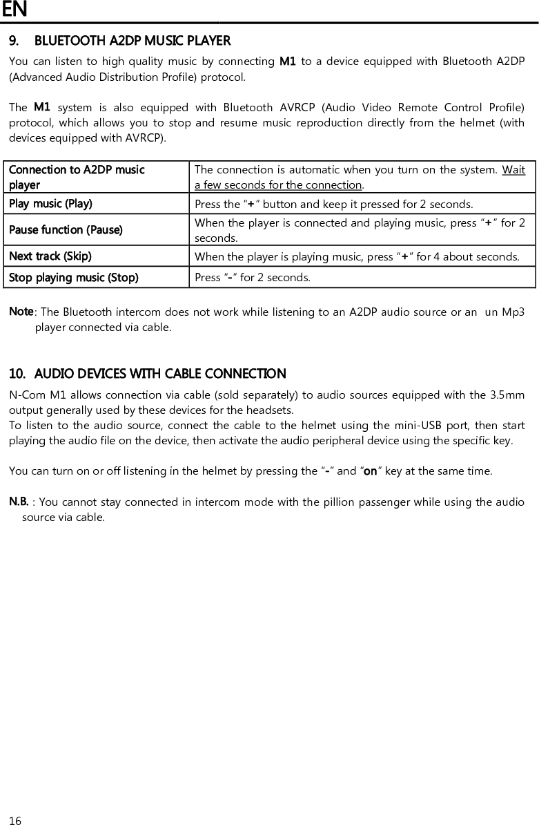 EN   16 9. BLUETOOTH A2DP MUSIC PLAYER You can listen to high quality  music by connecting M1 to a device equipped with  Bluetooth  A2DP (Advanced Audio Distribution Profile) protocol.   The  M1  system  is  also  equipped  with  Bluetooth  AVRCP  (Audio  Video  Remote  Control  Profile) protocol,  which  allows  you  to  stop and  resume  music  reproduction  directly  from  the helmet  (with devices equipped with AVRCP).  Connection to A2DP music player The connection is automatic when you turn on the system. Wait a few seconds for the connection. Play music (Play)  Press the “+” button and keep it pressed for 2 seconds. Pause function (Pause) When the player is connected and playing music, press “+” for 2 seconds. Next track (Skip)  When the player is playing music, press “+” for 4 about seconds. Stop playing music (Stop)  Press “-” for 2 seconds.  Note: The Bluetooth intercom does not work while listening to an A2DP audio source or an  un Mp3 player connected via cable.   10. AUDIO DEVICES WITH CABLE CONNECTION N-Com M1 allows connection via cable (sold separately) to audio sources equipped with the 3.5mm output generally used by these devices for the headsets. To listen to the audio source, connect  the  cable  to the helmet using the mini-USB  port, then start playing the audio file on the device, then activate the audio peripheral device using the specific key.  You can turn on or off listening in the helmet by pressing the “-” and “on” key at the same time.  N.B. : You cannot stay connected in intercom mode with the pillion passenger while using the audio source via cable. 