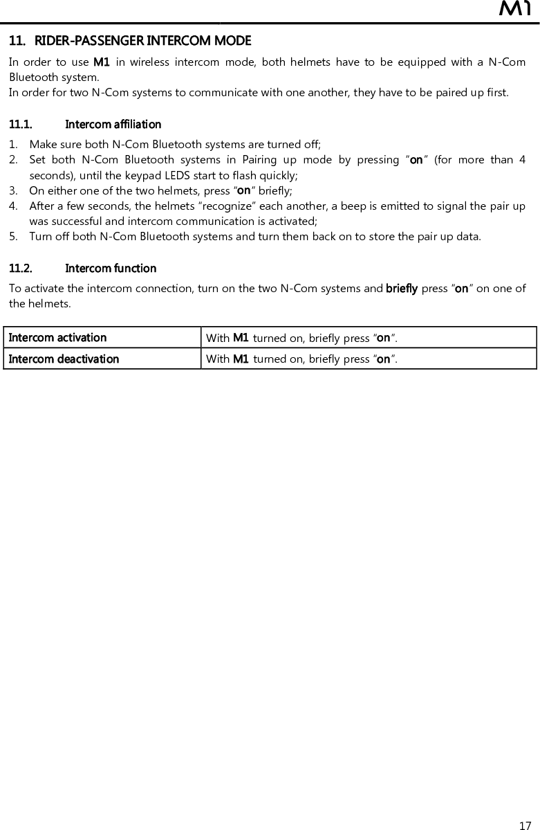  M1  17 11. RIDER-PASSENGER INTERCOM MODE In  order  to  use M1  in  wireless  intercom  mode,  both helmets have  to  be  equipped  with  a  N-Com Bluetooth system. In order for two N-Com systems to communicate with one another, they have to be paired up first.  11.1. Intercom affiliation  1. Make sure both N-Com Bluetooth systems are turned off; 2. Set  both  N-Com  Bluetooth  systems  in  Pairing  up  mode  by  pressing  “on”  (for  more  than  4 seconds), until the keypad LEDS start to flash quickly; 3. On either one of the two helmets, press “on” briefly; 4. After a few seconds, the helmets “recognize” each another, a beep is emitted to signal the pair up was successful and intercom communication is activated; 5. Turn off both N-Com Bluetooth systems and turn them back on to store the pair up data.  11.2. Intercom function To activate the intercom connection, turn on the two N-Com systems and briefly press “on” on one of the helmets.  Intercom activation   With M1 turned on, briefly press “on”. Intercom deactivation   With M1 turned on, briefly press “on”.  