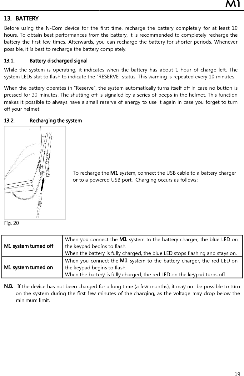  M1  19 13. BATTERY Before  using  the  N-Com  device  for  the  first  time,  recharge  the  battery  completely  for  at  least  10 hours. To obtain best performances from the battery, it is recommended to completely recharge the battery the  first  few  times.  Afterwards,  you  can  recharge the battery for shorter periods. Whenever possible, it is best to recharge the battery completely.  13.1. Battery discharged signal While  the  system  is  operating,  it  indicates  when  the  battery  has  about  1  hour  of  charge  left.  The system LEDs stat to flash to indicate the “RESERVE” status. This warning is repeated every 10 minutes.   When the battery operates in “Reserve”, the system automatically turns itself off in case no button is pressed for 30 minutes. The shutting off is signaled by a series of beeps in the helmet. This function makes it possible to always have a small reserve of energy to use it again in case you forget to turn off your helmet.  13.2. Recharging the system  Fig. 20 To recharge the M1 system, connect the USB cable to a battery charger or to a powered USB port.  Charging occurs as follows:   M1 system turned off  When you connect the M1 system to the battery charger, the blue LED on the keypad begins to flash. When the battery is fully charged, the blue LED stops flashing and stays on. M1 system turned on  When you connect the M1 system to the battery charger, the red LED on the keypad begins to flash. When the battery is fully charged, the red LED on the keypad turns off.  N.B.:  If the device has not been charged for a long time (a few months), it may not be possible to turn on the system during the first few minutes of the charging, as the voltage may drop below the minimum limit.  