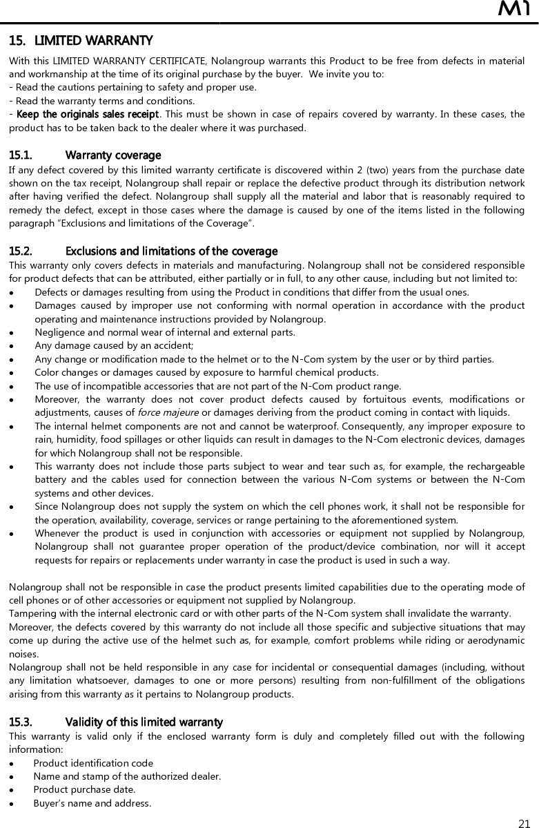  M1  21 15. LIMITED WARRANTY With this LIMITED WARRANTY CERTIFICATE, Nolangroup warrants this Product to be free from defects in material and workmanship at the time of its original purchase by the buyer.  We invite you to: - Read the cautions pertaining to safety and proper use. - Read the warranty terms and conditions. - Keep the originals sales receipt. This must be shown in case of repairs covered by warranty. In these  cases, the product has to be taken back to the dealer where it was purchased.  15.1. Warranty coverage If any defect covered by this limited warranty certificate is discovered within 2 (two) years from the purchase date shown on the tax receipt, Nolangroup shall repair or replace the defective product through its distribution network after having verified the defect. Nolangroup shall supply all the material and labor that is reasonably required to remedy the defect, except in those cases where the damage is caused by one of the items listed in the following paragraph “Exclusions and limitations of the Coverage”.  15.2. Exclusions and limitations of the coverage This warranty only covers defects in materials and manufacturing. Nolangroup shall not be considered responsible for product defects that can be attributed, either partially or in full, to any other cause, including but not limited to:  Defects or damages resulting from using the Product in conditions that differ from the usual ones.  Damages  caused  by  improper  use  not  conforming  with  normal  operation  in  accordance  with  the  product operating and maintenance instructions provided by Nolangroup.  Negligence and normal wear of internal and external parts.  Any damage caused by an accident;  Any change or modification made to the helmet or to the N-Com system by the user or by third parties.  Color changes or damages caused by exposure to harmful chemical products.  The use of incompatible accessories that are not part of the N-Com product range.  Moreover,  the  warranty  does  not  cover  product  defects  caused  by  fortuitous  events,  modifications  or adjustments, causes of force majeure or damages deriving from the product coming in contact with liquids.  The internal helmet components are not and cannot be waterproof. Consequently, any improper exposure to rain, humidity, food spillages or other liquids can result in damages to the N-Com electronic devices, damages for which Nolangroup shall not be responsible.  This warranty does not include those parts subject to wear and tear  such as, for example, the rechargeable battery  and  the  cables  used  for  connection  between  the  various  N-Com  systems  or  between  the  N-Com systems and other devices.  Since Nolangroup does not supply the system on which the cell phones work, it shall not be responsible for the operation, availability, coverage, services or range pertaining to the aforementioned system.  Whenever  the  product  is  used  in  conjunction  with  accessories  or  equipment  not  supplied  by  Nolangroup, Nolangroup  shall  not  guarantee  proper  operation  of  the  product/device  combination,  nor  will  it  accept requests for repairs or replacements under warranty in case the product is used in such a way.  Nolangroup shall not be responsible in case the product presents limited capabilities due to the operating mode of cell phones or of other accessories or equipment not supplied by Nolangroup. Tampering with the internal electronic card or with other parts of the N-Com system shall invalidate the warranty. Moreover, the defects covered by this warranty do not include all those specific and subjective situations that may come up during the active use of the helmet such as, for example, comfort problems while riding or aerodynamic noises. Nolangroup shall not be held responsible in any case for incidental or  consequential damages (including, without any  limitation  whatsoever,  damages  to  one  or  more  persons)  resulting  from  non-fulfillment  of  the  obligations arising from this warranty as it pertains to Nolangroup products.  15.3. Validity of this limited warranty This  warranty  is  valid  only  if  the  enclosed  warranty  form  is  duly  and  completely  filled  out  with  the  following information:  Product identification code  Name and stamp of the authorized dealer.  Product purchase date.  Buyer’s name and address. 