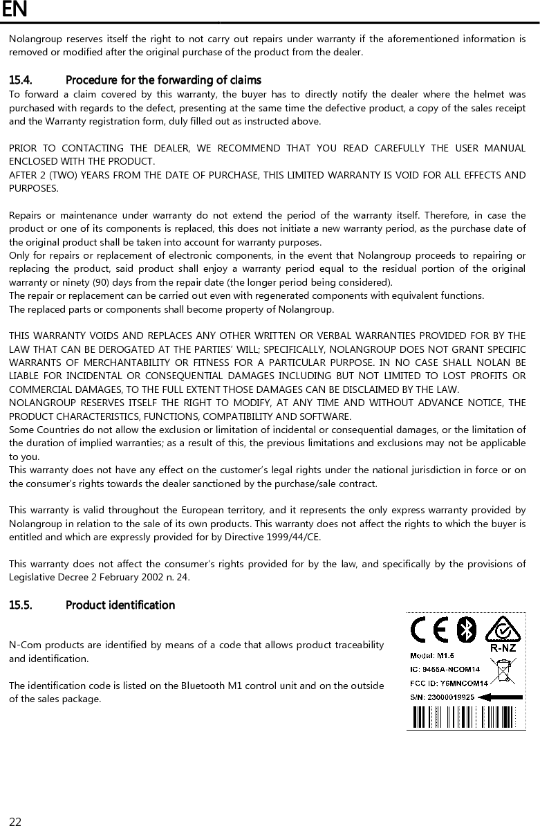 EN   22 Nolangroup reserves itself  the  right to  not carry out  repairs  under warranty  if  the aforementioned  information  is removed or modified after the original purchase of the product from the dealer.  15.4. Procedure for the forwarding of claims To  forward  a  claim  covered  by  this  warranty,  the  buyer  has  to  directly  notify  the  dealer  where  the  helmet  was purchased with regards to the defect, presenting at the same time the defective product, a copy of the sales receipt and the Warranty registration form, duly filled out as instructed above.  PRIOR  TO  CONTACTING  THE  DEALER,  WE  RECOMMEND  THAT  YOU  READ  CAREFULLY  THE  USER  MANUAL ENCLOSED WITH THE PRODUCT. AFTER 2 (TWO) YEARS FROM THE DATE OF PURCHASE, THIS LIMITED WARRANTY IS VOID FOR ALL EFFECTS AND PURPOSES.  Repairs  or  maintenance  under  warranty  do  not  extend  the  period  of  the  warranty  itself.  Therefore,  in  case  the product or one of its components is replaced, this does not initiate a new warranty period, as the purchase date of the original product shall be taken into account for warranty purposes. Only for repairs or replacement of electronic components, in the event that  Nolangroup proceeds to repairing or replacing  the  product,  said  product  shall  enjoy  a  warranty  period  equal  to  the  residual  portion  of  the  original warranty or ninety (90) days from the repair date (the longer period being considered). The repair or replacement can be carried out even with regenerated components with equivalent functions. The replaced parts or components shall become property of Nolangroup.  THIS WARRANTY VOIDS AND  REPLACES ANY OTHER WRITTEN OR VERBAL WARRANTIES PROVIDED FOR BY THE LAW THAT CAN BE DEROGATED AT THE PARTIES’ WILL; SPECIFICALLY, NOLANGROUP DOES NOT GRANT SPECIFIC WARRANTS  OF  MERCHANTABILITY  OR  FITNESS  FOR  A  PARTICULAR  PURPOSE.  IN  NO  CASE  SHALL  NOLAN  BE LIABLE  FOR  INCIDENTAL  OR  CONSEQUENTIAL  DAMAGES  INCLUDING  BUT  NOT  LIMITED  TO  LOST  PROFITS  OR COMMERCIAL DAMAGES, TO THE FULL EXTENT THOSE DAMAGES CAN BE DISCLAIMED BY THE LAW. NOLANGROUP  RESERVES  ITSELF  THE  RIGHT  TO  MODIFY,  AT  ANY  TIME  AND  WITHOUT  ADVANCE  NOTICE,  THE PRODUCT CHARACTERISTICS, FUNCTIONS, COMPATIBILITY AND SOFTWARE. Some Countries do not allow the exclusion or limitation of incidental or consequential damages, or the limitation of the duration of implied warranties; as a result of this, the previous limitations and exclusions may not be applicable to you. This warranty does not have any effect on the customer’s legal rights under the national jurisdiction in force or on the consumer’s rights towards the dealer sanctioned by the purchase/sale contract.  This warranty is valid throughout the European territory, and it represents the only express warranty provided by Nolangroup in relation to the sale of its own products. This warranty does not affect the rights to which the buyer is entitled and which are expressly provided for by Directive 1999/44/CE.  This warranty does not affect the consumer’s rights provided for by the law, and specifically by the provisions of Legislative Decree 2 February 2002 n. 24.  15.5. Product identification N-Com products are identified by means of a code that allows product traceability and identification.  The identification code is listed on the Bluetooth M1 control unit and on the outside of the sales package.  