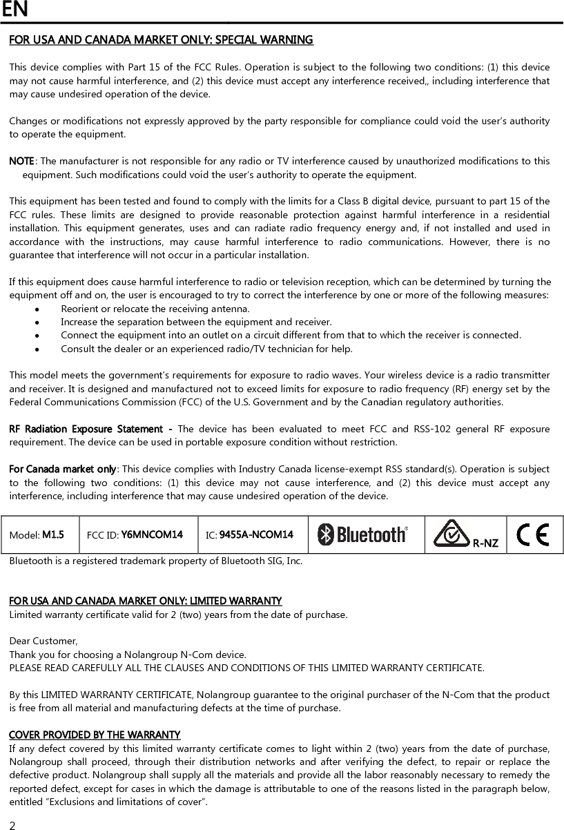 EN   2 FOR USA AND CANADA MARKET ONLY: SPECIAL WARNING  This device complies with Part 15 of the FCC Rules. Operation is subject to the following two conditions: (1) this device may not cause harmful interference, and (2) this device must accept any interference received,, including interference that may cause undesired operation of the device.  Changes or modifications not expressly approved by the party responsible for compliance could void the user’s authority to operate the equipment.  NOTE: The manufacturer is not responsible for any radio or TV interference caused by unauthorized modifications to this equipment. Such modifications could void the user’s authority to operate the equipment.  This equipment has been tested and found to comply with the limits for a Class B digital device, pursuant to part 15 of the FCC  rules.  These  limits  are  designed  to  provide  reasonable  protection  against  harmful  interference  in  a  residential installation.  This  equipment  generates,  uses  and  can  radiate  radio  frequency  energy  and,  if  not  installed  and  used  in accordance  with  the  instructions,  may  cause  harmful  interference  to  radio  communications.  However,  there  is  no guarantee that interference will not occur in a particular installation.   If this equipment does cause harmful interference to radio or television reception, which can be determined by turning the equipment off and on, the user is encouraged to try to correct the interference by one or more of the following measures:  Reorient or relocate the receiving antenna.  Increase the separation between the equipment and receiver.  Connect the equipment into an outlet on a circuit different from that to which the receiver is connected.  Consult the dealer or an experienced radio/TV technician for help.  This model meets the government’s requirements for exposure to radio waves. Your wireless device is a radio transmitter and receiver. It is designed and manufactured not to exceed limits for exposure to radio frequency (RF) energy set by the Federal Communications Commission (FCC) of the U.S. Government and by the Canadian regulatory authorities.  RF  Radiation  Exposure  Statement  -  The  device  has  been  evaluated  to  meet  FCC  and  RSS-102  general  RF  exposure requirement. The device can be used in portable exposure condition without restriction.  For Canada market only: This device complies with Industry Canada license‐exempt RSS standard(s). Operation is subject to  the  following  two  conditions:  (1)  this  device  may  not  cause  interference,  and  (2)  this  device  must  accept  any interference, including interference that may cause undesired operation of the device.  Model: M1.5  FCC ID: Y6MNCOM14  IC: 9455A-NCOM14   R-NZ  Bluetooth is a registered trademark property of Bluetooth SIG, Inc.   FOR USA AND CANADA MARKET ONLY: LIMITED WARRANTY Limited warranty certificate valid for 2 (two) years from the date of purchase.  Dear Customer,  Thank you for choosing a Nolangroup N-Com device. PLEASE READ CAREFULLY ALL THE CLAUSES AND CONDITIONS OF THIS LIMITED WARRANTY CERTIFICATE.  By this LIMITED WARRANTY CERTIFICATE, Nolangroup guarantee to the original purchaser of the N-Com that the product is free from all material and manufacturing defects at the time of purchase.  COVER PROVIDED BY THE WARRANTY If any defect covered by this limited warranty certificate comes to light within 2 (two) years from the date of purchase, Nolangroup  shall  proceed,  through  their  distribution  networks and  after  verifying the  defect,  to  repair  or  replace  the defective product. Nolangroup shall supply all the materials and provide all the labor reasonably necessary to remedy the reported defect, except for cases in which the damage is attributable to one of the reasons listed in the paragraph below, entitled “Exclusions and limitations of cover”. 