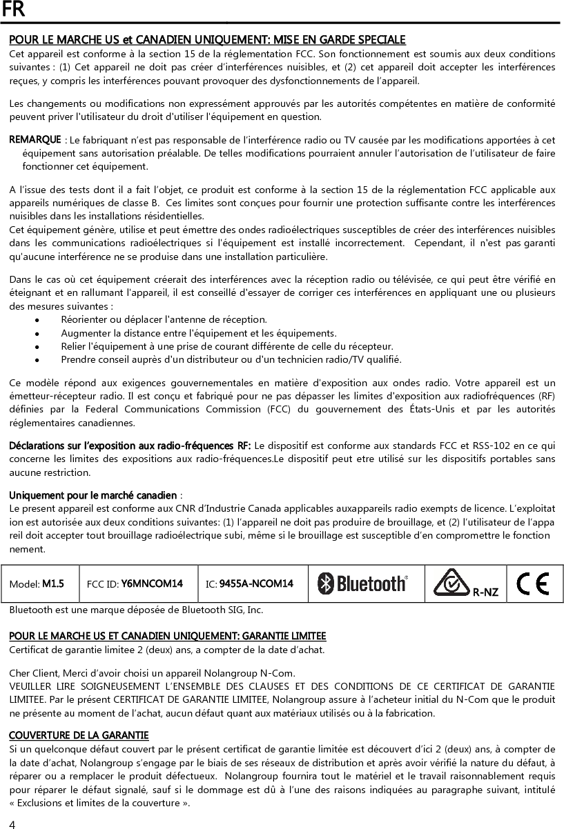 FR   4 POUR LE MARCHE US et CANADIEN UNIQUEMENT: MISE EN GARDE SPECIALE Cet appareil est conforme à la section 15 de la réglementation FCC. Son fonctionnement est soumis aux deux conditions suivantes : (1) Cet  appareil  ne doit  pas  créer  d’interférences nuisibles,  et  (2)  cet appareil  doit accepter  les  interférences reçues, y compris les interférences pouvant provoquer des dysfonctionnements de l’appareil.  Les changements ou modifications non expressément approuvés par les autorités compétentes en matière de conformité peuvent priver l&apos;utilisateur du droit d&apos;utiliser l&apos;équipement en question.   REMARQUE : Le fabriquant n’est pas responsable de l’interférence radio ou TV causée par les modifications apportées à cet équipement sans autorisation préalable. De telles modifications pourraient annuler l’autorisation de l’utilisateur de faire fonctionner cet équipement.    A l’issue des tests dont il a fait l’objet, ce produit est conforme à la section 15 de la réglementation FCC applicable aux appareils numériques de classe B.  Ces limites sont conçues pour fournir une protection suffisante contre les interférences nuisibles dans les installations résidentielles.   Cet équipement génère, utilise et peut émettre des ondes radioélectriques susceptibles de créer des interférences nuisibles dans  les  communications  radioélectriques  si  l&apos;équipement  est  installé  incorrectement.    Cependant,  il  n&apos;est  pas garanti qu&apos;aucune interférence ne se produise dans une installation particulière.    Dans le  cas où cet équipement créerait des interférences avec la réception radio ou télévisée, ce qui peut être vérifié en éteignant et en rallumant l&apos;appareil, il est conseillé d&apos;essayer de corriger ces interférences en appliquant une ou plusieurs des mesures suivantes :  Réorienter ou déplacer l&apos;antenne de réception.    Augmenter la distance entre l&apos;équipement et les équipements.   Relier l&apos;équipement à une prise de courant différente de celle du récepteur.   Prendre conseil auprès d&apos;un distributeur ou d&apos;un technicien radio/TV qualifié.   Ce  modèle  répond  aux  exigences  gouvernementales  en  matière  d&apos;exposition  aux  ondes  radio.  Votre  appareil  est  un émetteur-récepteur radio. Il est conçu et fabriqué pour ne pas dépasser les limites d&apos;exposition aux radiofréquences (RF) définies  par  la  Federal  Communications  Commission  (FCC)  du  gouvernement  des  États-Unis  et  par  les  autorités réglementaires canadiennes.  Déclarations sur l’exposition aux radio-fréquences RF: Le dispositif est conforme aux standards FCC et RSS-102 en ce qui concerne les  limites  des expositions aux radio-fréquences.Le  dispositif peut etre  utilisé  sur les dispositifs portables sans aucune restriction.  Uniquement pour le marché canadien :  Le present appareil est conforme aux CNR d’Industrie Canada applicables auxappareils radio exempts de licence. L’exploitation est autorisée aux deux conditions suivantes: (1) l’appareil ne doit pas produire de brouillage, et (2) l’utilisateur de l’appareil doit accepter tout brouillage radioélectrique subi, même si le brouillage est susceptible d’en compromettre le fonctionnement.   Model: M1.5  FCC ID: Y6MNCOM14  IC: 9455A-NCOM14   R-NZ  Bluetooth est une marque déposée de Bluetooth SIG, Inc.  POUR LE MARCHE US ET CANADIEN UNIQUEMENT: GARANTIE LIMITEE Certificat de garantie limitee 2 (deux) ans, a compter de la date d’achat.  Cher Client, Merci d’avoir choisi un appareil Nolangroup N-Com. VEUILLER  LIRE  SOIGNEUSEMENT  L’ENSEMBLE  DES  CLAUSES  ET  DES  CONDITIONS  DE  CE  CERTIFICAT  DE  GARANTIE LIMITEE. Par le présent CERTIFICAT DE GARANTIE LIMITEE, Nolangroup assure à l’acheteur initial du N-Com que le produit ne présente au moment de l’achat, aucun défaut quant aux matériaux utilisés ou à la fabrication.   COUVERTURE DE LA GARANTIE Si un quelconque défaut couvert par le présent certificat de garantie limitée est découvert d’ici 2 (deux) ans, à compter de la date d’achat, Nolangroup s’engage par le biais de ses réseaux de distribution et après avoir vérifié la nature du défaut, à réparer ou a remplacer le produit défectueux.  Nolangroup fournira tout le  matériel et le travail raisonnablement requis pour réparer le  défaut  signalé,  sauf si le  dommage est  dû  à l’une  des raisons  indiquées  au paragraphe  suivant, intitulé « Exclusions et limites de la couverture ».  