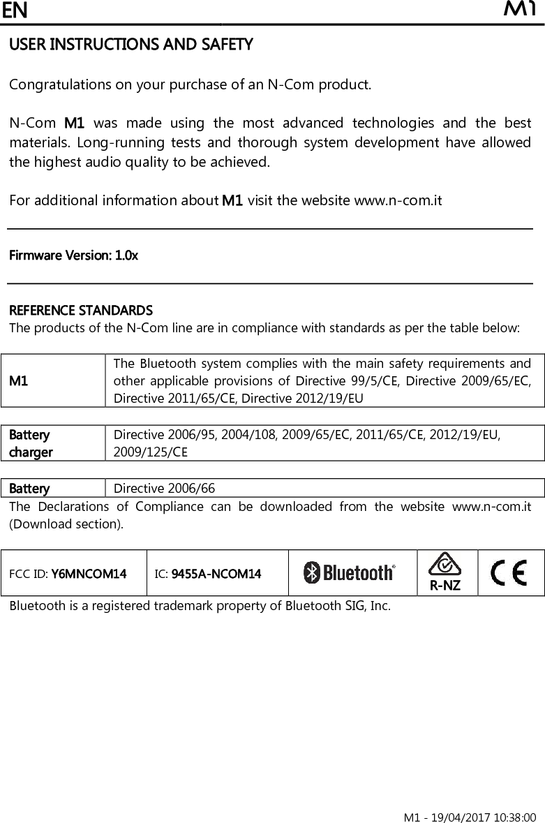 EN M1                                                                       M1 - 19/04/2017 10:38:00 USER INSTRUCTIONS AND SAFETY  Congratulations on your purchase of an N-Com product.  N-Com  M1  was  made  using  the  most  advanced  technologies  and  the  best materials. Long-running  tests  and  thorough  system development have allowed the highest audio quality to be achieved.  For additional information about M1 visit the website www.n-com.it    Firmware Version: 1.0x   REFERENCE STANDARDS The products of the N-Com line are in compliance with standards as per the table below:  M1 The Bluetooth system complies with the main safety requirements and other applicable provisions of Directive 99/5/CE, Directive 2009/65/EC, Directive 2011/65/CE, Directive 2012/19/EU  Battery charger Directive 2006/95, 2004/108, 2009/65/EC, 2011/65/CE, 2012/19/EU, 2009/125/CE  Battery Directive 2006/66 The  Declarations  of  Compliance  can  be  downloaded  from  the  website  www.n-com.it (Download section).  FCC ID: Y6MNCOM14  IC: 9455A-NCOM14    R-NZ  Bluetooth is a registered trademark property of Bluetooth SIG, Inc. 