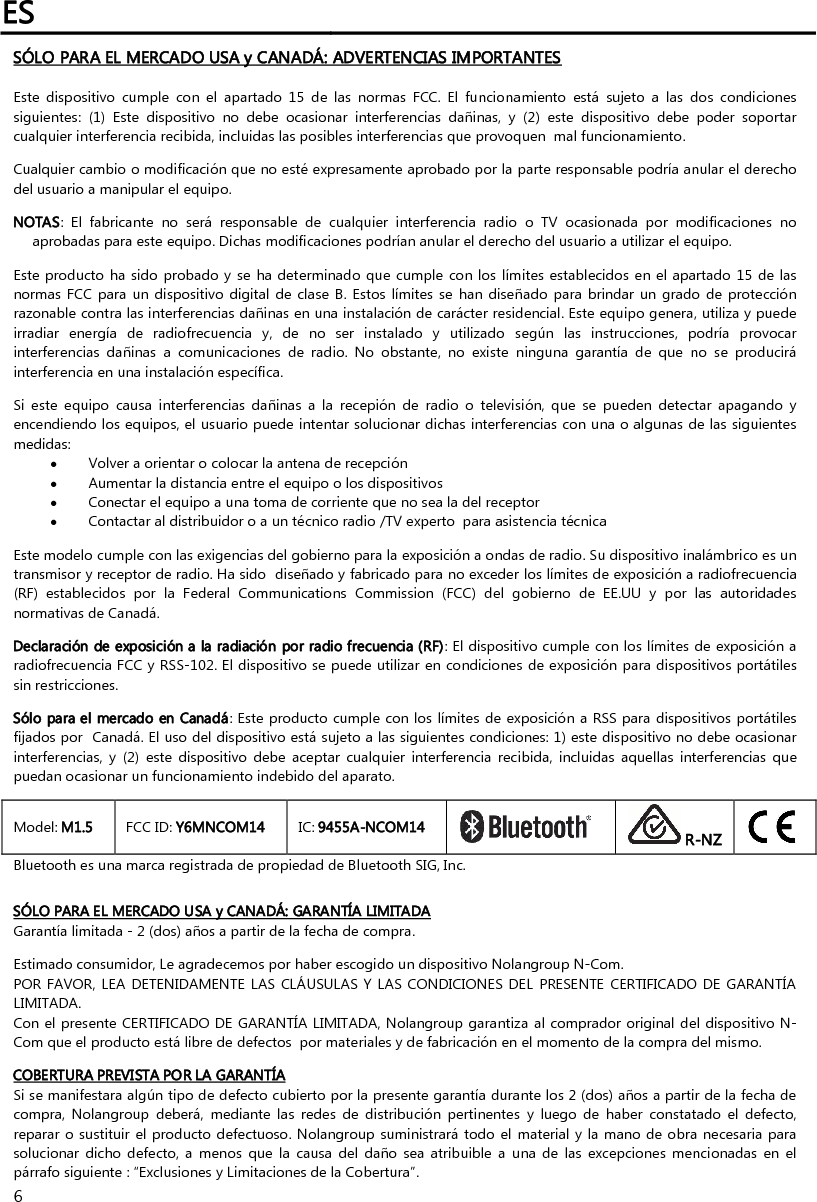 ES   6 SÓLO PARA EL MERCADO USA y CANADÁ: ADVERTENCIAS IMPORTANTES  Este  dispositivo  cumple  con  el  apartado  15  de  las  normas  FCC.  El  funcionamiento  está  sujeto  a  las  dos  condiciones siguientes:  (1)  Este  dispositivo  no  debe  ocasionar  interferencias  dañinas,  y  (2)  este  dispositivo  debe  poder  soportar cualquier interferencia recibida, incluidas las posibles interferencias que provoquen  mal funcionamiento.  Cualquier cambio o modificación que no esté expresamente aprobado por la parte responsable podría anular el derecho del usuario a manipular el equipo.  NOTAS:  El  fabricante  no  será  responsable  de  cualquier  interferencia  radio  o  TV  ocasionada  por  modificaciones  no aprobadas para este equipo. Dichas modificaciones podrían anular el derecho del usuario a utilizar el equipo.  Este producto ha sido probado y se ha determinado que cumple con los límites establecidos en el apartado 15 de las normas FCC para un dispositivo digital  de  clase  B. Estos  límites se  han diseñado  para  brindar un grado  de protección razonable contra las interferencias dañinas en una instalación de carácter residencial. Este equipo genera, utiliza y puede irradiar  energía  de  radiofrecuencia  y,  de  no  ser  instalado  y  utilizado  según  las  instrucciones,  podría  provocar interferencias  dañinas  a  comunicaciones  de  radio.  No  obstante,  no  existe  ninguna  garantía  de  que  no  se  producirá interferencia en una instalación específica.   Si  este  equipo  causa  interferencias  dañinas  a  la  recepión  de  radio  o  televisión,  que  se  pueden  detectar  apagando  y encendiendo los equipos, el usuario puede intentar solucionar dichas interferencias con una o algunas de las siguientes medidas:   Volver a orientar o colocar la antena de recepción  Aumentar la distancia entre el equipo o los dispositivos  Conectar el equipo a una toma de corriente que no sea la del receptor  Contactar al distribuidor o a un técnico radio /TV experto  para asistencia técnica  Este modelo cumple con las exigencias del gobierno para la exposición a ondas de radio. Su dispositivo inalámbrico es un transmisor y receptor de radio. Ha sido  diseñado y fabricado para no exceder los límites de exposición a radiofrecuencia (RF)  establecidos  por  la  Federal  Communications  Commission  (FCC)  del  gobierno  de  EE.UU  y  por  las  autoridades normativas de Canadá.  Declaración de exposición a la radiación por radio frecuencia (RF): El dispositivo cumple con los límites de exposición a  radiofrecuencia FCC y RSS-102. El dispositivo se puede utilizar en condiciones de exposición para dispositivos portátiles sin restricciones.  Sólo para el mercado en Canadá: Este producto cumple con los límites de exposición a RSS para dispositivos portátiles fijados por  Canadá. El uso del dispositivo está sujeto a las siguientes condiciones: 1) este dispositivo no debe ocasionar interferencias,  y  (2)  este  dispositivo  debe  aceptar  cualquier  interferencia  recibida,  incluidas  aquellas  interferencias  que puedan ocasionar un funcionamiento indebido del aparato.  Model: M1.5  FCC ID: Y6MNCOM14  IC: 9455A-NCOM14   R-NZ  Bluetooth es una marca registrada de propiedad de Bluetooth SIG, Inc.   SÓLO PARA EL MERCADO USA y CANADÁ: GARANTÍA LIMITADA Garantía limitada - 2 (dos) años a partir de la fecha de compra.  Estimado consumidor, Le agradecemos por haber escogido un dispositivo Nolangroup N-Com. POR FAVOR, LEA DETENIDAMENTE  LAS CLÁUSULAS Y  LAS CONDICIONES  DEL  PRESENTE CERTIFICADO DE  GARANTÍA LIMITADA. Con el presente CERTIFICADO DE GARANTÍA LIMITADA, Nolangroup garantiza al comprador original del dispositivo N-Com que el producto está libre de defectos  por materiales y de fabricación en el momento de la compra del mismo.  COBERTURA PREVISTA POR LA GARANTÍA Si se manifestara algún tipo de defecto cubierto por la presente garantía durante los 2 (dos) años a partir de la fecha de compra,  Nolangroup  deberá,  mediante  las  redes  de  distribución  pertinentes  y  luego  de  haber  constatado  el  defecto, reparar o sustituir el producto defectuoso. Nolangroup suministrará todo  el material y la mano de obra necesaria para solucionar  dicho  defecto, a menos  que  la  causa  del  daño  sea  atribuible a  una  de las  excepciones  mencionadas  en  el párrafo siguiente : “Exclusiones y Limitaciones de la Cobertura”. 