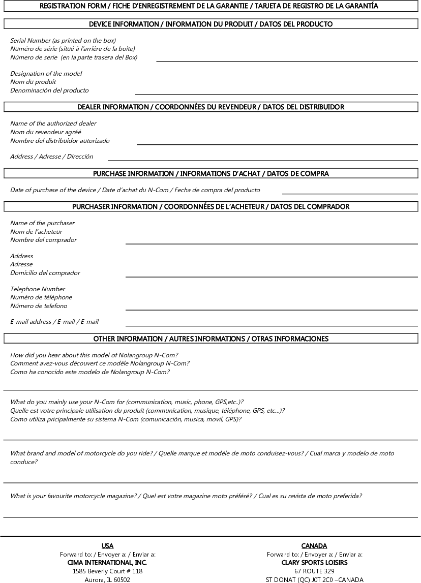   REGISTRATION FORM / FICHE D’ENREGISTREMENT DE LA GARANTIE / TARJETA DE REGISTRO DE LA GARANTÍA  DEVICE INFORMATION / INFORMATION DU PRODUIT / DATOS DEL PRODUCTO  Serial Number (as printed on the box) Numéro de série (situé à l’arrière de la boîte) Número de serie  (en la parte trasera del Box)   Designation of the model Nom du produit Denominación del producto   DEALER INFORMATION / COORDONNÉES DU REVENDEUR / DATOS DEL DISTRIBUIDOR   Name of the authorized dealer Nom du revendeur agréé Nombre del distribuidor autorizado   Address / Adresse / Dirección   PURCHASE INFORMATION / INFORMATIONS D’ACHAT / DATOS DE COMPRA  Date of purchase of the device / Date d’achat du N-Com / Fecha de compra del producto   PURCHASER INFORMATION / COORDONNÉES DE L’ACHETEUR / DATOS DEL COMPRADOR  Name of the purchaser Nom de l’acheteur Nombre del comprador   Address Adresse Domicilio del comprador   Telephone Number Numéro de téléphone Número de telefono   E-mail address / E-mail / E-mail   OTHER INFORMATION / AUTRES INFORMATIONS / OTRAS INFORMACIONES  How did you hear about this model of Nolangroup N-Com? Comment avez-vous découvert ce modèle Nolangroup N-Com? Como ha conocido este modelo de Nolangroup N-Com?    What do you mainly use your N-Com for (communication, music, phone, GPS,etc..)? Quelle est votre principale utilisation du produit (communication, musique, téléphone, GPS, etc…)? Como utiliza pricipalmente su sistema N-Com (comunicación, musica, movil, GPS)?    What brand and model of motorcycle do you ride? / Quelle marque et modèle de moto conduisez-vous? / Cual marca y modelo de moto conduce?    What is your favourite motorcycle magazine? / Quel est votre magazine moto préféré? / Cual es su revista de moto preferida?      USA CANADA Forward to: / Envoyer a: / Enviar a: Forward to: / Envoyer a: / Enviar a: CIMA INTERNATIONAL, INC. CLARY SPORTS LOISIRS 1585 Beverly Court # 118 67 ROUTE 329 Aurora, IL 60502 ST DONAT (QC) J0T 2C0 –CANADA  