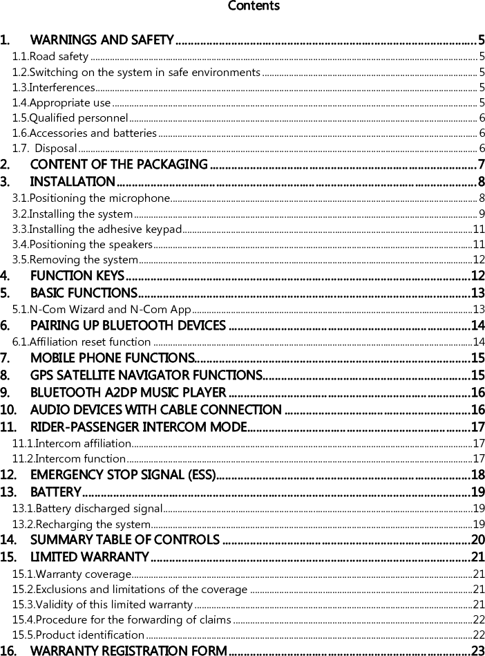    Contents  1. WARNINGS AND SAFETY ................................................................................................. 5 1.1.Road safety ................................................................................................................................................................ 5 1.2.Switching on the system in safe environments ......................................................................................... 5 1.3.Interferences.............................................................................................................................................................. 5 1.4.Appropriate use ....................................................................................................................................................... 5 1.5.Qualified personnel ................................................................................................................................................ 6 1.6.Accessories and batteries .................................................................................................................................... 6 1.7. Disposal ..................................................................................................................................................................... 6 2. CONTENT OF THE PACKAGING ...................................................................................... 7 3. INSTALLATION .................................................................................................................... 8 3.1.Positioning the microphone............................................................................................................................... 8 3.2.Installing the system .............................................................................................................................................. 9 3.3.Installing the adhesive keypad........................................................................................................................ 11 3.4.Positioning the speakers .................................................................................................................................... 11 3.5.Removing the system .......................................................................................................................................... 12 4. FUNCTION KEYS ............................................................................................................... 12 5. BASIC FUNCTIONS ........................................................................................................... 13 5.1.N-Com Wizard and N-Com App .................................................................................................................... 13 6. PAIRING UP BLUETOOTH DEVICES .............................................................................. 14 6.1.Affiliation reset function .................................................................................................................................... 14 7. MOBILE PHONE FUNCTIONS......................................................................................... 15 8. GPS SATELLITE NAVIGATOR FUNCTIONS ................................................................... 15 9. BLUETOOTH A2DP MUSIC PLAYER .............................................................................. 16 10. AUDIO DEVICES WITH CABLE CONNECTION ............................................................ 16 11. RIDER-PASSENGER INTERCOM MODE ........................................................................ 17 11.1.Intercom affiliation............................................................................................................................................. 17 11.2.Intercom function ............................................................................................................................................... 17 12. EMERGENCY STOP SIGNAL (ESS).................................................................................. 18 13. BATTERY ............................................................................................................................. 19 13.1.Battery discharged signal................................................................................................................................ 19 13.2.Recharging the system..................................................................................................................................... 19 14. SUMMARY TABLE OF CONTROLS ................................................................................ 20 15. LIMITED WARRANTY ....................................................................................................... 21 15.1.Warranty coverage............................................................................................................................................. 21 15.2.Exclusions and limitations of the coverage ............................................................................................ 21 15.3.Validity of this limited warranty ................................................................................................................... 21 15.4.Procedure for the forwarding of claims ................................................................................................... 22 15.5.Product identification ....................................................................................................................................... 22 16. WARRANTY REGISTRATION FORM .............................................................................. 23 