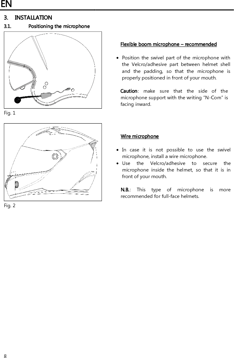 EN   8 3. INSTALLATION 3.1. Positioning the microphone   Flexible boom microphone – recommended   Position  the swivel part  of the microphone with the  Velcro/adhesive  part  between  helmet  shell and  the  padding,  so  that  the  microphone  is properly positioned in front of your mouth.   Caution:  make  sure  that  the  side  of  the microphone support with the writing “N-Com” is facing inward. Fig. 1   Wire microphone   In  case  it  is  not  possible  to  use  the  swivel microphone, install a wire microphone.  Use  the  Velcro/adhesive  to  secure  the microphone  inside  the  helmet,  so  that  it  is  in front of your mouth.   N.B.:  This  type  of  microphone  is  more recommended for full-face helmets. Fig. 2  