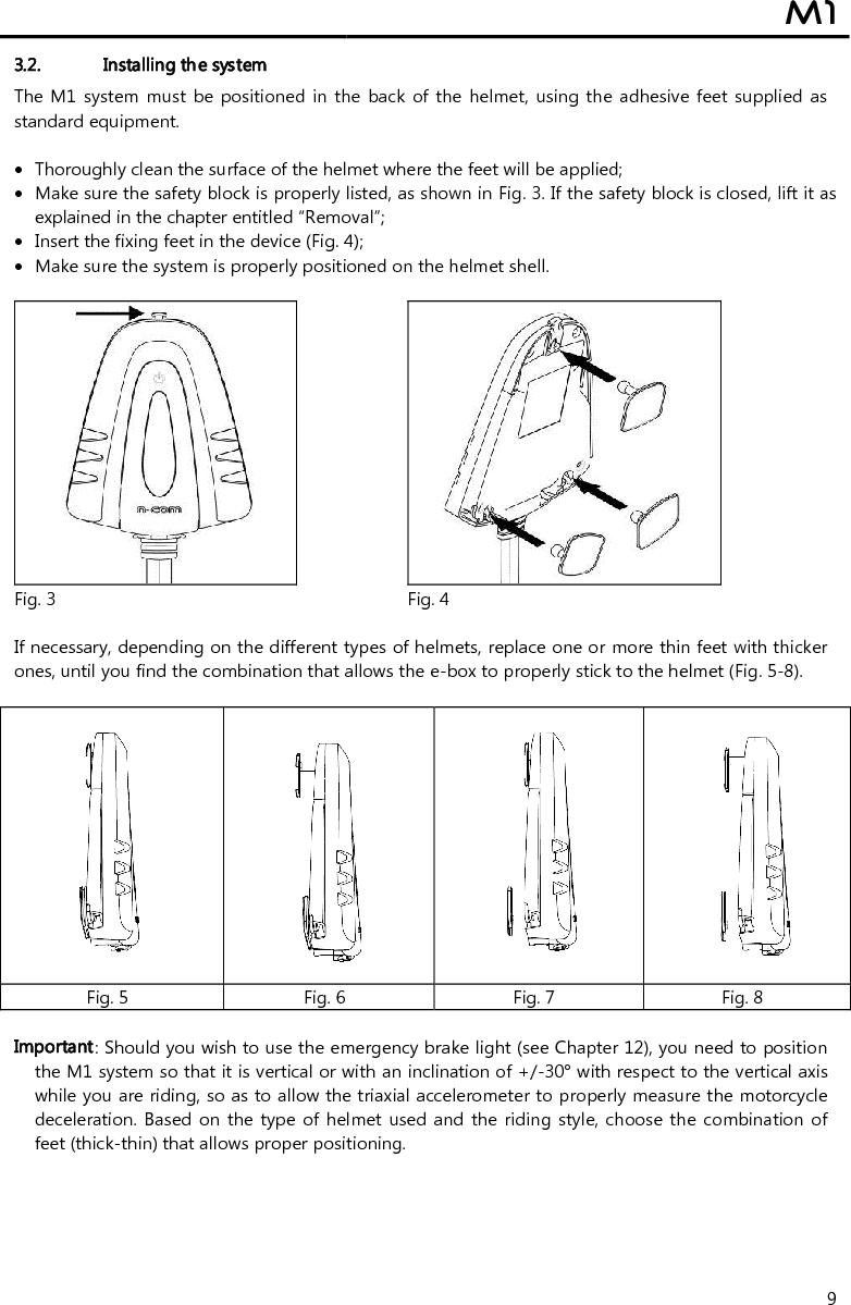  M1  9 3.2. Installing the system The M1  system must  be positioned in the back of the helmet, using the adhesive feet supplied  as standard equipment.   Thoroughly clean the surface of the helmet where the feet will be applied;  Make sure the safety block is properly listed, as shown in Fig. 3. If the safety block is closed, lift it as explained in the chapter entitled “Removal”;  Insert the fixing feet in the device (Fig. 4);  Make sure the system is properly positioned on the helmet shell.      Fig. 3 Fig. 4  If necessary, depending on the different types of helmets, replace one or more thin feet with thicker ones, until you find the combination that allows the e-box to properly stick to the helmet (Fig. 5-8).      Fig. 5 Fig. 6 Fig. 7 Fig. 8  Important: Should you wish to use the emergency brake light (see Chapter 12), you need to position the M1 system so that it is vertical or with an inclination of +/-30° with respect to the vertical axis while you are riding, so as to allow the triaxial accelerometer to properly measure the motorcycle deceleration. Based on  the  type of helmet used and the riding style, choose the combination  of feet (thick-thin) that allows proper positioning.  