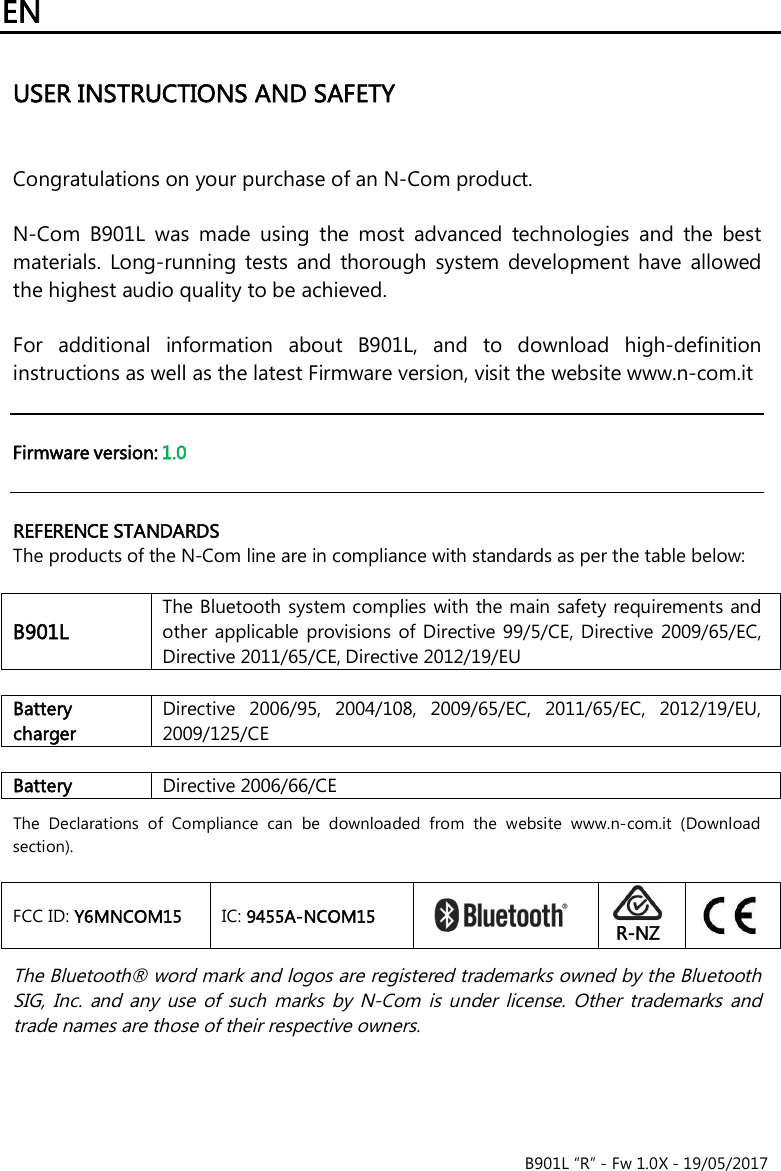 EN B901L “R” - Fw 1.0X - 19/05/2017USER INSTRUCTIONS AND SAFETY Congratulations on your purchase of an N-Com product. N-Com  B901L  was  made  using  the  most  advanced  technologies  and  the  bestmaterials.  Long-running  tests  and  thorough  system  development have  allowedthe highest audio quality to be achieved.For  additional  information  about  B901L,  and  to  download  high-definition instructions as well as the latest Firmware version, visit the website www.n-com.it  Firmware version: 1.0REFERENCE STANDARDS The products of the N-Com line are in compliance with standards as per the table below: B901L The Bluetooth system complies with the main safety requirements and other  applicable provisions of  Directive 99/5/CE, Directive 2009/65/EC, Directive 2011/65/CE, Directive 2012/19/EU Battery charger Directive  2006/95,  2004/108,  2009/65/EC,  2011/65/EC,  2012/19/EU, 2009/125/CE Battery Directive 2006/66/CE The  Declarations  of  Compliance  can  be  downloaded  from  the  website  www.n-com.it  (Download section). FCC ID: Y6MNCOM15  IC: 9455A-NCOM15 R-NZThe Bluetooth® word mark and logos are registered trademarks owned by the Bluetooth SIG,  Inc.  and  any  use  of  such  marks  by  N-Com  is  under  license.  Other  trademarks  and trade names are those of their respective owners. 