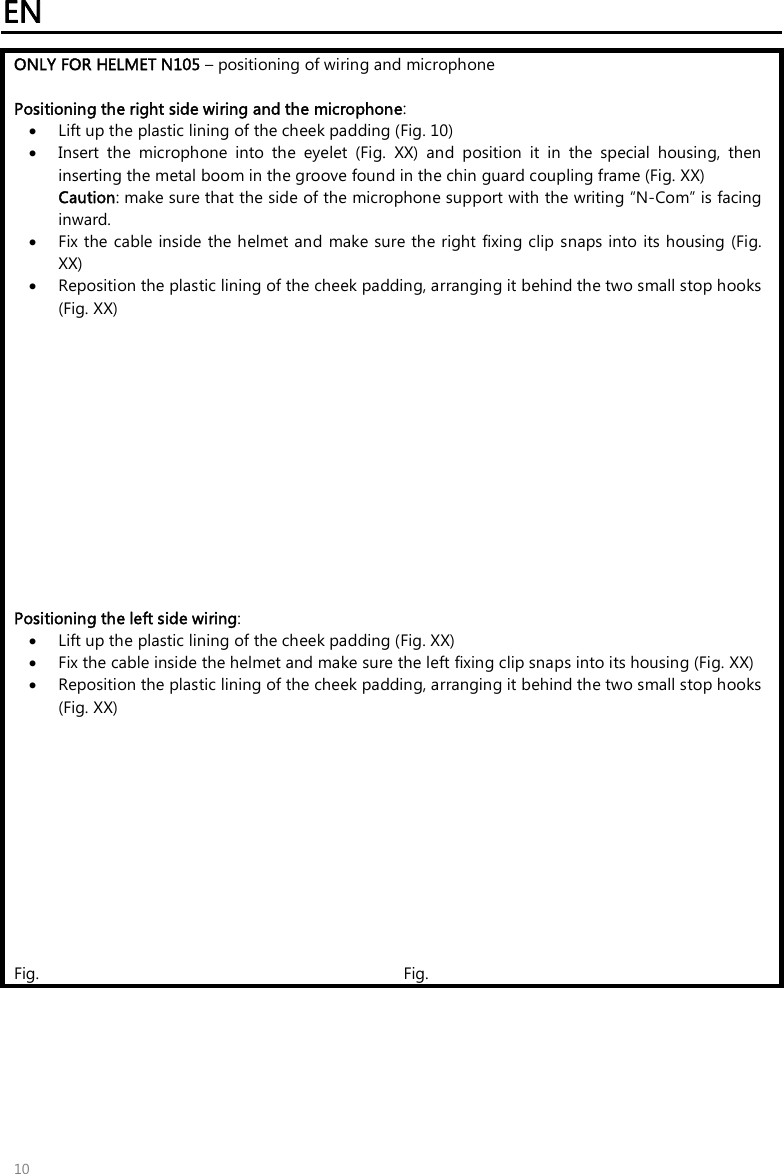 EN   10 ONLY FOR HELMET N105 – positioning of wiring and microphone  Positioning the right side wiring and the microphone:  Lift up the plastic lining of the cheek padding (Fig. 10)  Insert  the  microphone  into  the  eyelet  (Fig.  XX)  and  position  it  in  the  special  housing,  then inserting the metal boom in the groove found in the chin guard coupling frame (Fig. XX)  Caution: make sure that the side of the microphone support with the writing “N-Com” is facing inward.  Fix the cable inside the helmet and  make sure the right  fixing clip  snaps into its housing (Fig. XX)  Reposition the plastic lining of the cheek padding, arranging it behind the two small stop hooks (Fig. XX)              Positioning the left side wiring:  Lift up the plastic lining of the cheek padding (Fig. XX)  Fix the cable inside the helmet and make sure the left fixing clip snaps into its housing (Fig. XX)  Reposition the plastic lining of the cheek padding, arranging it behind the two small stop hooks (Fig. XX)            Fig.   Fig.    