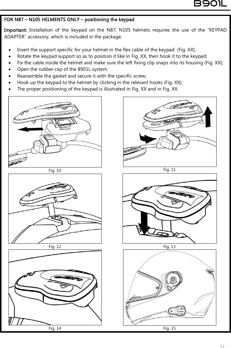  B901L  11 FOR N87 – N105 HELMENTS ONLY – positioning the keypad   Important:  Installation  of  the  keypad  on  the  N87,  N105  helmets  requires  the  use  of  the  “KEYPAD ADAPTER” accessory, which is included in the package.   Insert the support specific for your helmet in the flex cable of the keypad  (Fig. XX);  Rotate the keypad support so as to position it like in Fig. XX, then hook it to the keypad;  Fix the cable inside the helmet and make sure the left fixing clip snaps into its housing (Fig. XX);  Open the rubber cap of the B901L system.  Reassemble the gasket and secure it with the specific screw;  Hook up the keypad to the helmet by clicking in the relevant hooks (Fig. XX);  The proper positioning of the keypad is illustrated in Fig. XX and in Fig. XX.   Fig. 10  Fig. 11  Fig. 12  Fig. 13  Fig. 14  Fig. 15 