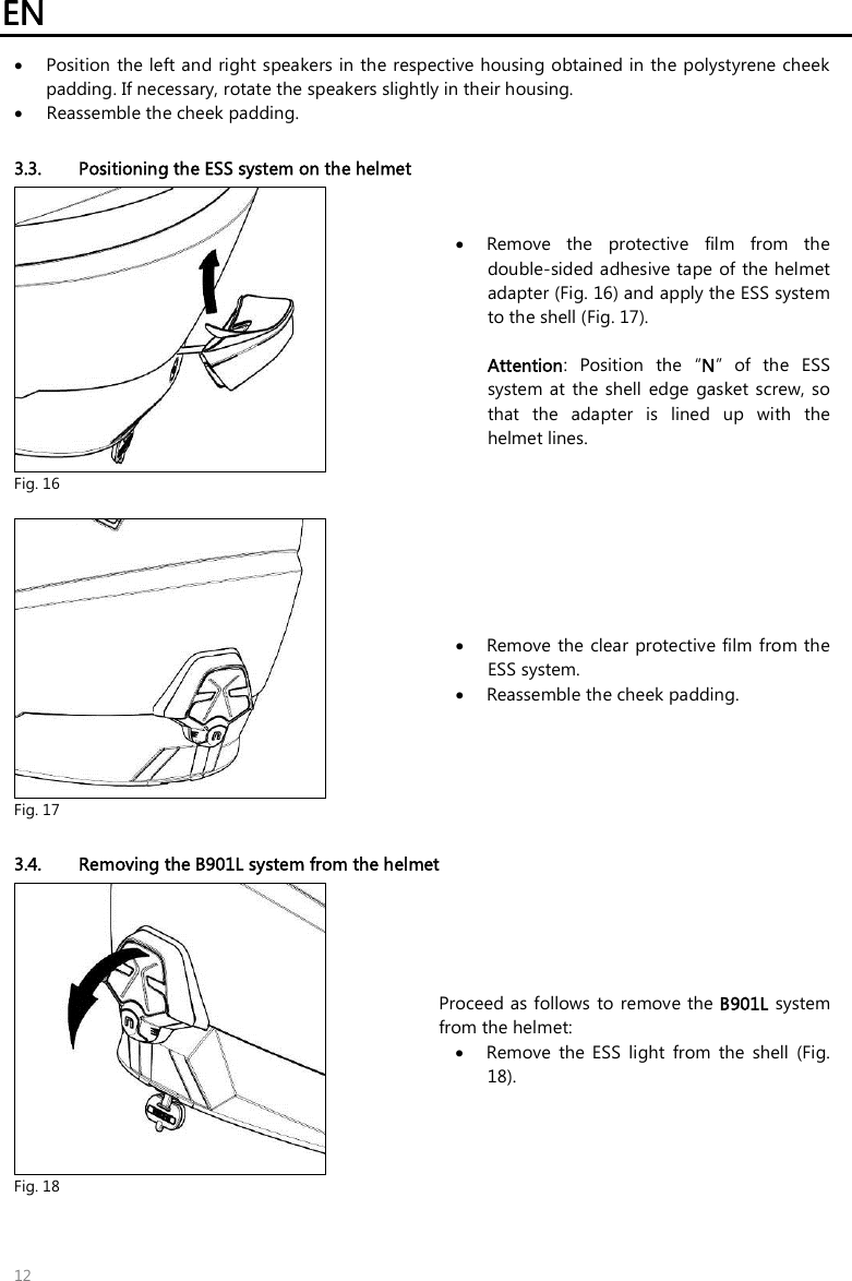 EN   12  Position the left and right speakers in the respective housing obtained in the polystyrene cheek padding. If necessary, rotate the speakers slightly in their housing.  Reassemble the cheek padding.  3.3. Positioning the ESS system on the helmet  Fig. 16  Remove  the  protective  film  from  the double-sided adhesive tape of the helmet adapter (Fig. 16) and apply the ESS system to the shell (Fig. 17).  Attention:  Position  the  “N”  of  the  ESS system  at  the  shell  edge  gasket screw,  so that  the  adapter  is  lined  up  with  the helmet lines.   Fig. 17  Remove the  clear  protective film from the ESS system.  Reassemble the cheek padding.  3.4. Removing the B901L system from the helmet  Fig. 18 Proceed as follows  to  remove the B901L system from the helmet:  Remove  the  ESS  light  from  the  shell  (Fig. 18). 