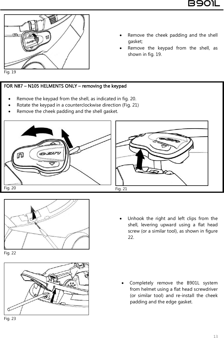  B901L  13  Fig. 19  Remove  the  cheek  padding  and  the  shell gasket;  Remove  the  keypad  from  the  shell,  as shown in fig. 19.  FOR N87 – N105 HELMENTS ONLY – removing the keypad   Remove the keypad from the shell, as indicated in fig. 20.  Rotate the keypad in a counterclockwise direction (Fig. 21)  Remove the cheek padding and the shell gasket.   Fig. 20   Fig. 21   Fig. 22  Unhook  the  right  and  left  clips  from  the shell,  levering  upward  using  a  flat  head screw (or a similar tool), as shown in figure 22.   Fig. 23  Completely  remove  the  B901L  system from helmet using a flat head screwdriver (or  similar  tool)  and  re-install  the  cheek padding and the edge gasket. 