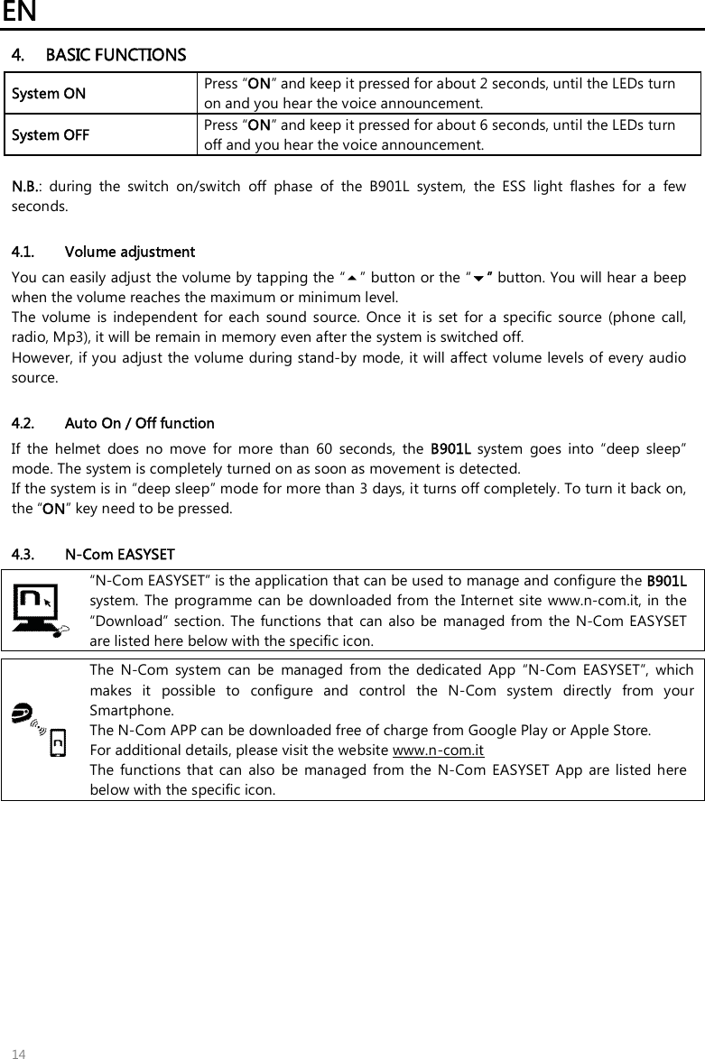 EN   14 4. BASIC FUNCTIONS System ON  Press “ON” and keep it pressed for about 2 seconds, until the LEDs turn on and you hear the voice announcement. System OFF   Press “ON” and keep it pressed for about 6 seconds, until the LEDs turn off and you hear the voice announcement.  N.B.:  during  the  switch  on/switch  off  phase  of  the  B901L  system,  the  ESS  light  flashes  for  a  few seconds.  4.1. Volume adjustment You can easily adjust the volume by tapping the “” button or the “” button. You will hear a beep when the volume reaches the maximum or minimum level.  The  volume  is  independent  for  each  sound  source.  Once  it  is  set  for  a  specific  source  (phone  call, radio, Mp3), it will be remain in memory even after the system is switched off. However, if you adjust the volume during stand-by  mode, it will affect volume levels of every audio source.  4.2. Auto On / Off function If  the  helmet  does  no  move  for  more  than  60  seconds,  the  B901L  system  goes  into  “deep  sleep” mode. The system is completely turned on as soon as movement is detected. If the system is in “deep sleep” mode for more than 3 days, it turns off completely. To turn it back on, the “ON” key need to be pressed.  4.3. N-Com EASYSET  “N-Com EASYSET” is the application that can be used to manage and configure the B901L system. The  programme can be downloaded from the Internet site www.n-com.it, in the “Download” section.  The  functions that  can  also be  managed from  the  N-Com EASYSET are listed here below with the specific icon.   The  N-Com  system  can  be  managed  from  the  dedicated  App  “N-Com  EASYSET”,  which makes  it  possible  to  configure  and  control  the  N-Com  system  directly  from  your Smartphone.  The N-Com APP can be downloaded free of charge from Google Play or Apple Store. For additional details, please visit the website www.n-com.it The  functions  that can  also  be  managed  from  the N-Com  EASYSET  App  are  listed here below with the specific icon. 