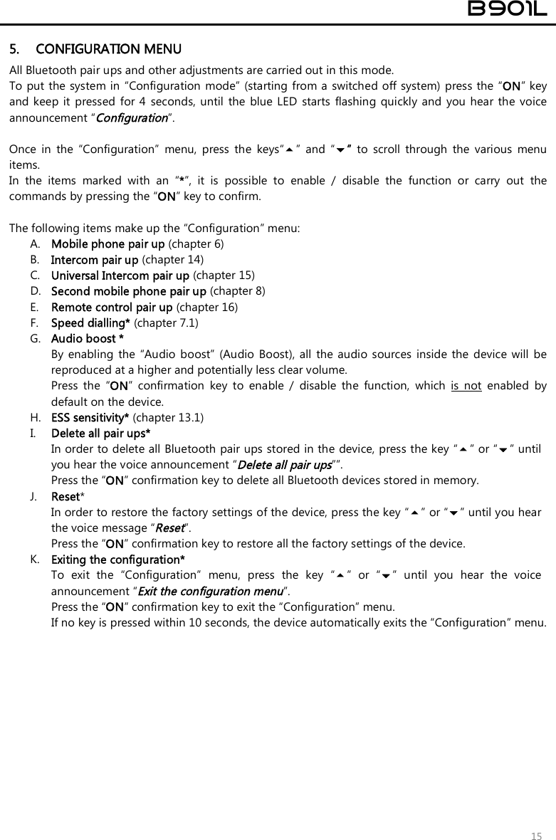  B901L  15 5. CONFIGURATION MENU All Bluetooth pair ups and other adjustments are carried out in this mode. To put the system in “Configuration  mode” (starting from a switched off system) press the “ON” key and keep  it  pressed  for 4  seconds, until  the  blue  LED  starts  flashing quickly  and  you hear  the  voice announcement “Configuration”.  Once  in  the  “Configuration”  menu,  press  the  keys“”  and  “”  to  scroll  through  the  various  menu items.  In  the  items  marked  with  an  “*”,  it  is  possible  to  enable  /  disable  the  function  or  carry  out  the commands by pressing the “ON” key to confirm.  The following items make up the “Configuration” menu: A. Mobile phone pair up (chapter 6) B. Intercom pair up (chapter 14) C. Universal Intercom pair up (chapter 15) D. Second mobile phone pair up (chapter 8) E. Remote control pair up (chapter 16) F. Speed dialling* (chapter 7.1) G. Audio boost * By enabling  the  “Audio  boost”  (Audio  Boost),  all  the  audio sources inside  the  device  will  be reproduced at a higher and potentially less clear volume. Press  the  “ON”  confirmation  key  to  enable  /  disable  the  function,  which  is  not  enabled  by default on the device. H. ESS sensitivity* (chapter 13.1) I. Delete all pair ups* In order to delete all Bluetooth pair ups stored in the device, press the key “” or “” until you hear the voice announcement “Delete all pair ups””. Press the “ON” confirmation key to delete all Bluetooth devices stored in memory. J. Reset*  In order to restore the factory settings of the device, press the key “” or “” until you hear the voice message “Reset”. Press the “ON” confirmation key to restore all the factory settings of the device. K. Exiting the configuration* To  exit  the  “Configuration”  menu,  press  the  key  “”  or  “”  until  you  hear  the  voice announcement “Exit the configuration menu”. Press the “ON” confirmation key to exit the “Configuration” menu.  If no key is pressed within 10 seconds, the device automatically exits the “Configuration” menu. 