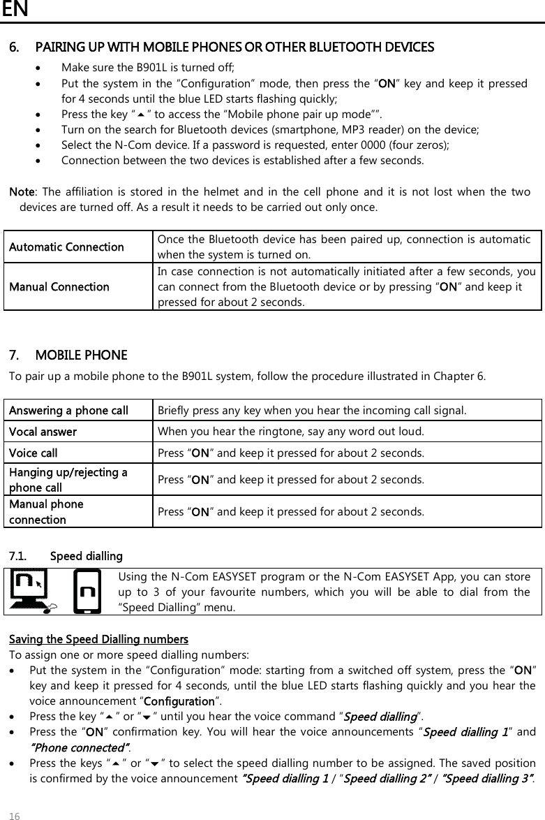 EN 16 6. PAIRING UP WITH MOBILE PHONES OR OTHER BLUETOOTH DEVICES•Make sure the B901L is turned off;•Put the system in the “Configuration”  mode, then press the “ON” key and keep it pressed for 4 seconds until the blue LED starts flashing quickly;•Press the key “” to access the “Mobile phone pair up mode””.•Turn on the search for Bluetooth devices (smartphone, MP3 reader) on the device;•Select the N-Com device. If a password is requested, enter 0000 (four zeros);•Connection between the two devices is established after a few seconds. Note:  The  affiliation  is  stored  in  the  helmet  and  in  the  cell  phone  and  it  is  not  lost  when  the  two devices are turned off. As a result it needs to be carried out only once. Automatic Connection  Once the Bluetooth device has been paired up, connection is automatic when the system is turned on. Manual Connection In case connection is not automatically initiated after a few seconds, you can connect from the Bluetooth device or by pressing “ON” and keep it pressed for about 2 seconds. 7. MOBILE PHONETo pair up a mobile phone to the B901L system, follow the procedure illustrated in Chapter 6.Answering a phone call  Briefly press any key when you hear the incoming call signal. Vocal answer  When you hear the ringtone, say any word out loud. Voice call  Press “ON” and keep it pressed for about 2 seconds. Hanging up/rejecting a phone call  Press “ON” and keep it pressed for about 2 seconds. Manual phone connection  Press “ON” and keep it pressed for about 2 seconds. 7.1. Speed dialling Using the N-Com EASYSET program or the N-Com EASYSET App, you can store up  to  3  of  your  favourite  numbers,  which  you  will  be  able  to  dial  from  the “Speed Dialling” menu. Saving the Speed Dialling numbers To assign one or more speed dialling numbers: Put the system in the “Configuration” mode: starting  from a switched off system, press the “ON”key and keep it pressed for 4 seconds, until the blue LED starts flashing quickly and you hear thevoice announcement “Configuration”.Press the key “” or “” until you hear the voice command “Speed dialling”.Press the  “ON”  confirmation  key. You  will hear  the voice announcements  “Speed  dialling 1” and“Phone connected”. Press the keys “” or “” to select the speed dialling number to be assigned. The saved positionis confirmed by the voice announcement “Speed dialling 1 / “Speed dialling 2” / “Speed dialling 3”. 