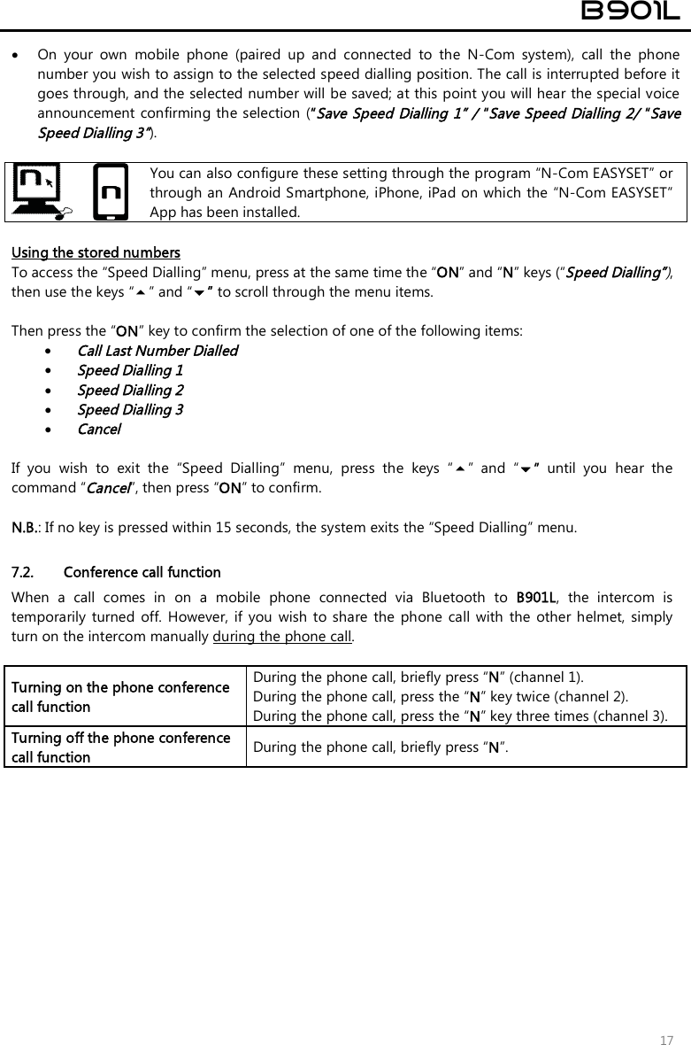  B901L  17  On  your  own  mobile  phone  (paired  up  and  connected  to  the  N-Com  system),  call  the  phone number you wish to assign to the selected speed dialling position. The call is interrupted before it goes through, and the selected number will be saved; at this point you will hear the special voice announcement confirming the selection (“Save Speed Dialling 1” / “Save Speed Dialling 2/ “Save Speed Dialling 3”).    You can also configure these setting through the program “N-Com EASYSET” or through an Android Smartphone, iPhone, iPad on which the  “N-Com EASYSET” App has been installed.  Using the stored numbers To access the “Speed Dialling” menu, press at the same time the “ON” and “N” keys (“Speed Dialling”), then use the keys “” and “” to scroll through the menu items.  Then press the “ON” key to confirm the selection of one of the following items:  Call Last Number Dialled  Speed Dialling 1  Speed Dialling 2  Speed Dialling 3  Cancel  If  you  wish  to  exit  the  “Speed  Dialling”  menu,  press  the  keys  “”  and  “”  until  you  hear  the command “Cancel”, then press “ON” to confirm.  N.B.: If no key is pressed within 15 seconds, the system exits the “Speed Dialling” menu.  7.2. Conference call function When  a  call  comes  in  on  a  mobile  phone  connected  via  Bluetooth  to  B901L,  the  intercom  is temporarily  turned  off.  However,  if  you  wish  to  share  the  phone  call  with  the  other  helmet,  simply turn on the intercom manually during the phone call.  Turning on the phone conference call function During the phone call, briefly press “N” (channel 1).  During the phone call, press the “N” key twice (channel 2). During the phone call, press the “N” key three times (channel 3). Turning off the phone conference call function  During the phone call, briefly press “N”.  