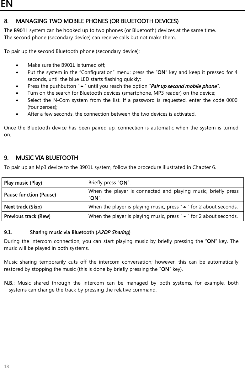 EN 18 8. MANAGING TWO MOBILE PHONES (OR BLUETOOTH DEVICES)The B901L system can be hooked up to two phones (or Bluetooth) devices at the same time. The second phone (secondary device) can receive calls but not make them. To pair up the second Bluetooth phone (secondary device): •Make sure the B901L is turned off;•Put the system in the “Configuration”  menu: press the “ON” key and keep it pressed for 4 seconds, until the blue LED starts flashing quickly;•Press the pushbutton “” until you reach the option “Pair up second mobile phone”.•Turn on the search for Bluetooth devices (smartphone, MP3 reader) on the device;•Select  the  N-Com  system  from  the  list.  If  a  password  is requested,  enter  the  code  0000 (four zeroes);•After a few seconds, the connection between the two devices is activated. Once the  Bluetooth  device has been paired  up, connection  is  automatic when  the  system is  turned on. 9. MUSIC VIA BLUETOOTHTo pair up an Mp3 device to the B901L system, follow the procedure illustrated in Chapter 6.Play music (Play)  Briefly press “ON”. Pause function (Pause)  When  the  player  is  connected  and  playing  music,  briefly  press “ON”. Next track (Skip)  When the player is playing music, press “” for 2 about seconds. Previous track (Rew)  When the player is playing music, press “” for 2 about seconds. 9.1. Sharing music via Bluetooth (A2DP Sharing) During  the  intercom  connection,  you can  start  playing music  by  briefly  pressing the  “ON” key.  The music will be played in both systems. Music  sharing  temporarily  cuts  off  the  intercom  conversation;  however,  this  can  be  automatically restored by stopping the music (this is done by briefly pressing the “ON” key).  N.B.:  Music  shared  through  the  intercom  can  be  managed  by  both  systems,  for  example,  bothsystems can change the track by pressing the relative command.