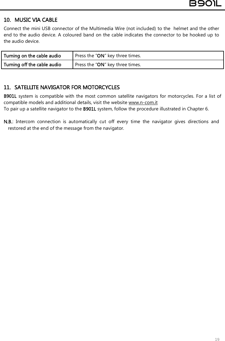  B901L  19 10. MUSIC VIA CABLE Connect the mini USB connector of the Multimedia Wire (not included) to the  helmet and the other end to the audio device. A  coloured band on the cable indicates the connector to be hooked up  to the audio device.  Turning on the cable audio   Press the “ON” key three times. Turning off the cable audio   Press the “ON” key three times.   11. SATELLITE NAVIGATOR FOR MOTORCYCLES B901L system is  compatible with  the  most common  satellite navigators  for  motorcycles.  For a list  of compatible models and additional details, visit the website www.n-com.it To pair up a satellite navigator to the B901L system, follow the procedure illustrated in Chapter 6.  N.B.:  Intercom  connection  is  automatically  cut  off  every  time  the  navigator  gives  directions  and restored at the end of the message from the navigator.  