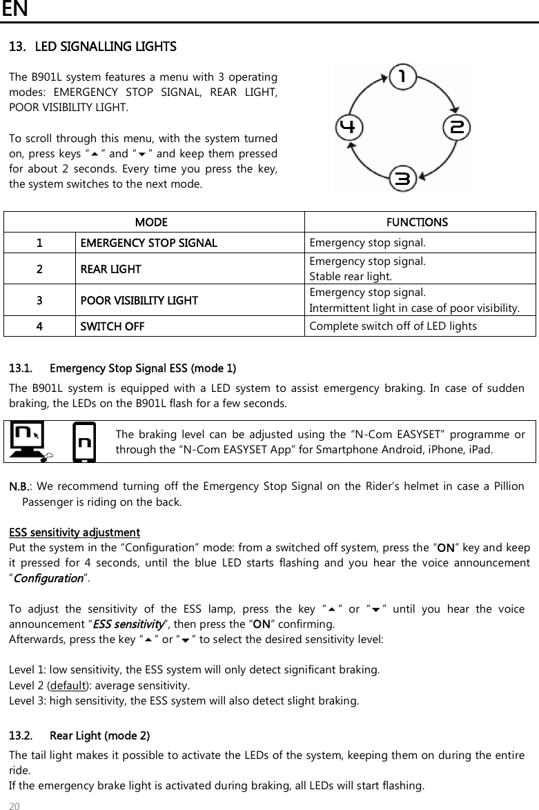 EN   20 13. LED SIGNALLING LIGHTS  The B901L system features a menu with 3 operating modes:  EMERGENCY  STOP  SIGNAL,  REAR  LIGHT, POOR VISIBILITY LIGHT.  To scroll through this  menu, with the system turned on, press keys “” and “” and keep them  pressed for  about  2  seconds.  Every  time  you  press  the  key, the system switches to the next mode.   MODE  FUNCTIONS 1  EMERGENCY STOP SIGNAL   Emergency stop signal. 2  REAR LIGHT  Emergency stop signal. Stable rear light. 3  POOR VISIBILITY LIGHT  Emergency stop signal. Intermittent light in case of poor visibility. 4  SWITCH OFF  Complete switch off of LED lights  13.1. Emergency Stop Signal ESS (mode 1) The  B901L  system  is  equipped  with  a  LED  system  to  assist  emergency  braking.  In  case  of  sudden braking, the LEDs on the B901L flash for a few seconds.    The  braking  level  can  be  adjusted  using  the  “N-Com  EASYSET”  programme  or through the “N-Com EASYSET App” for Smartphone Android, iPhone, iPad.  N.B.:  We  recommend  turning  off  the Emergency Stop  Signal  on  the  Rider’s  helmet in  case  a Pillion Passenger is riding on the back.  ESS sensitivity adjustment Put the system in the “Configuration” mode: from a switched off system, press the “ON” key and keep it  pressed  for  4  seconds,  until  the  blue  LED  starts  flashing  and  you  hear  the  voice  announcement “Configuration”.  To  adjust  the  sensitivity  of  the  ESS  lamp,  press  the  key  “”  or  “”  until  you  hear  the  voice announcement “ESS sensitivity”, then press the “ON” confirming.  Afterwards, press the key “” or “” to select the desired sensitivity level:  Level 1: low sensitivity, the ESS system will only detect significant braking. Level 2 (default): average sensitivity. Level 3: high sensitivity, the ESS system will also detect slight braking.   13.2. Rear Light (mode 2) The tail light makes it possible to activate the LEDs of the system, keeping them on during the entire ride. If the emergency brake light is activated during braking, all LEDs will start flashing. 