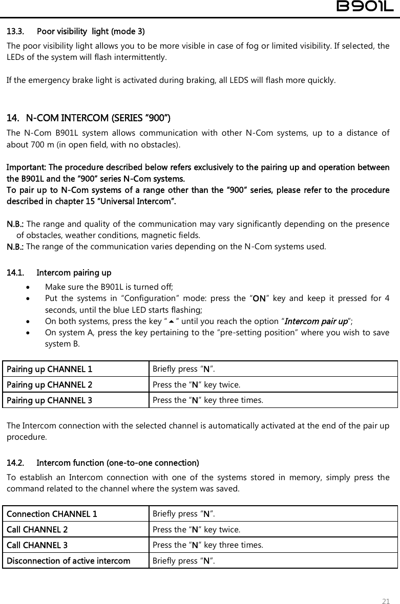  B901L  21 13.3. Poor visibility  light (mode 3) The poor visibility light allows you to be more visible in case of fog or limited visibility. If selected, the LEDs of the system will flash intermittently.  If the emergency brake light is activated during braking, all LEDS will flash more quickly.   14. N-COM INTERCOM (SERIES “900”) The  N-Com  B901L  system  allows  communication  with  other  N-Com  systems,  up  to  a  distance  of about 700 m (in open field, with no obstacles).  Important: The procedure described below refers exclusively to the pairing up and operation between the B901L and the “900” series N-Com systems.  To pair up to N-Com systems of a range other than the “900” series, please refer to the procedure described in chapter 15 “Universal Intercom”.  N.B.: The range and quality of the communication may vary significantly depending on the presence of obstacles, weather conditions, magnetic fields. N.B.: The range of the communication varies depending on the N-Com systems used.  14.1. Intercom pairing up  Make sure the B901L is turned off;  Put  the  systems  in  “Configuration”  mode:  press  the  “ON”  key  and  keep  it  pressed  for  4 seconds, until the blue LED starts flashing;  On both systems, press the key “” until you reach the option “Intercom pair up”;  On system A, press the key pertaining to the “pre-setting position” where you wish to save system B.  Pairing up CHANNEL 1   Briefly press “N”. Pairing up CHANNEL 2  Press the “N” key twice. Pairing up CHANNEL 3  Press the “N” key three times.  The Intercom connection with the selected channel is automatically activated at the end of the pair up procedure.   14.2. Intercom function (one-to-one connection) To  establish  an  Intercom  connection  with  one  of  the  systems  stored  in  memory,  simply  press  the command related to the channel where the system was saved.  Connection CHANNEL 1  Briefly press “N”. Call CHANNEL 2  Press the “N” key twice. Call CHANNEL 3  Press the “N” key three times. Disconnection of active intercom   Briefly press “N”.  