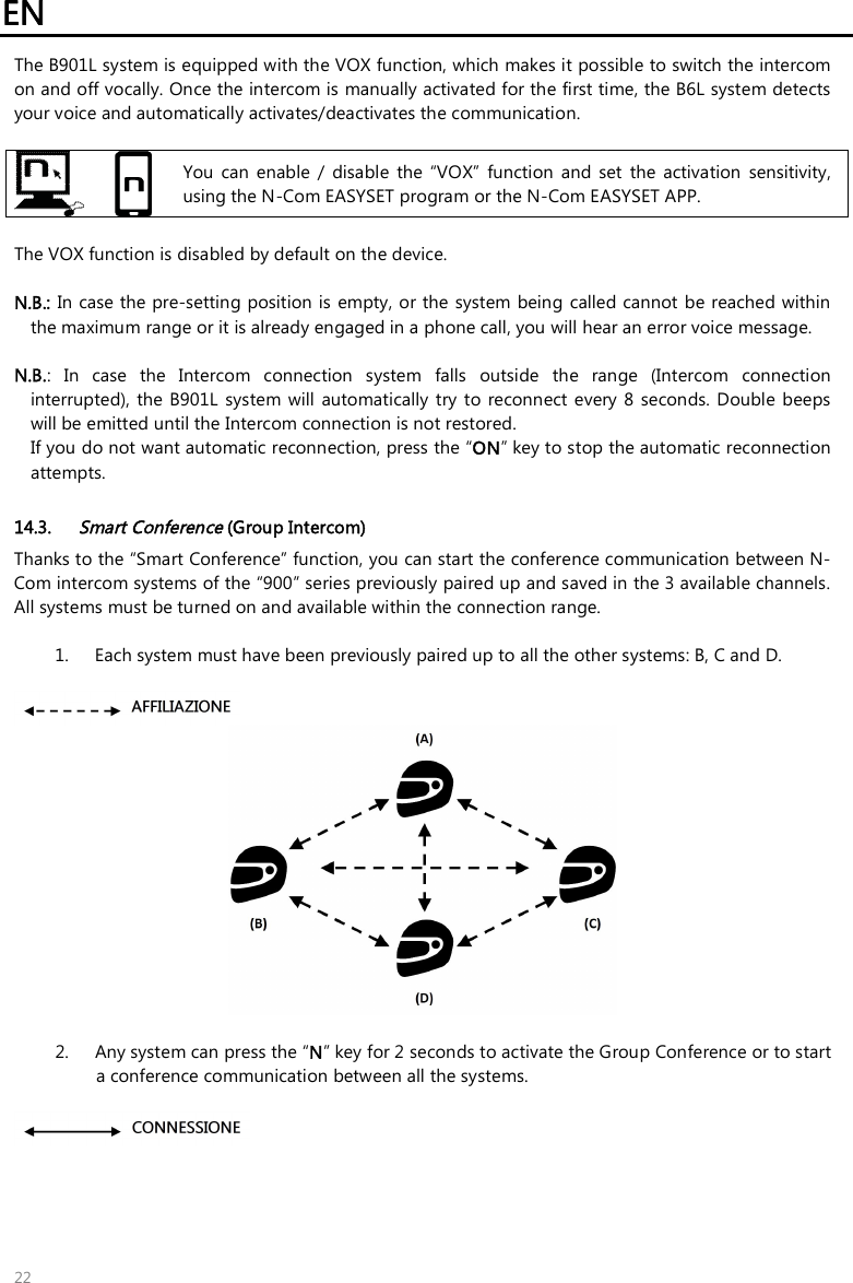 EN   22 The B901L system is equipped with the VOX function, which makes it possible to switch the intercom on and off vocally. Once the intercom is manually activated for the first time, the B6L system detects your voice and automatically activates/deactivates the communication.    You  can  enable  /  disable  the  “VOX”  function  and  set  the  activation  sensitivity, using the N-Com EASYSET program or the N-Com EASYSET APP.  The VOX function is disabled by default on the device.  N.B.: In case the pre-setting position is  empty, or the  system  being called cannot be reached within the maximum range or it is already engaged in a phone call, you will hear an error voice message.  N.B.:  In  case  the  Intercom  connection  system  falls  outside  the  range  (Intercom  connection interrupted), the  B901L  system  will  automatically  try to  reconnect every 8  seconds. Double  beeps will be emitted until the Intercom connection is not restored. If you do not want automatic reconnection, press the “ON” key to stop the automatic reconnection attempts.  14.3. Smart Conference (Group Intercom) Thanks to the “Smart Conference” function, you can start the conference communication between N-Com intercom systems of the “900” series previously paired up and saved in the 3 available channels. All systems must be turned on and available within the connection range.    1. Each system must have been previously paired up to all the other systems: B, C and D.     2. Any system can press the “N” key for 2 seconds to activate the Group Conference or to start a conference communication between all the systems.   