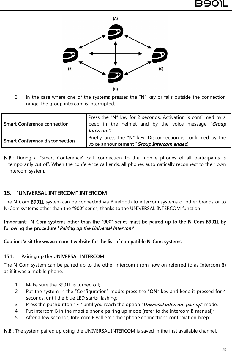  B901L  23  3. In  the case  where  one of the  systems presses the  “N” key  or  falls  outside  the connection range, the group intercom is interrupted.  Smart Conference connection Press the  “N”  key  for  2  seconds.  Activation  is  confirmed  by a beep  in  the  helmet  and  by  the  voice  message  “Group Intercom”. Smart Conference disconnection  Briefly  press  the  “N”  key.  Disconnection  is  confirmed  by  the voice announcement “Group Intercom ended.  N.B.:  During  a  “Smart  Conference”  call,  connection  to  the  mobile  phones  of  all  participants  is temporarily cut off. When the conference call ends, all phones automatically reconnect to their own intercom system.    15.  “UNIVERSAL INTERCOM” INTERCOM The N-Com B901L system can be connected via Bluetooth to intercom systems of other brands or to N-Com systems other than the “900” series, thanks to the UNIVERSAL INTERCOM function.  Important:  N-Com systems other than the “900” series must be paired up to the N-Com B901L by following the procedure “Pairing up the Universal Intercom”.   Caution: Visit the www.n-com.it website for the list of compatible N-Com systems.  15.1. Pairing up the UNIVERSAL INTERCOM The N-Com system can be paired up to the other intercom (from now on referred to as Intercom B) as if it was a mobile phone.   1. Make sure the B901L is turned off; 2. Put the system in the “Configuration” mode: press the “ON” key and keep it pressed for 4 seconds, until the blue LED starts flashing; 3. Press the pushbutton “” until you reach the option “Universal intercom pair up” mode. 4. Put intercom B in the mobile phone pairing up mode (refer to the Intercom B manual); 5. After a few seconds, Intercom B will emit the “phone connection” confirmation beep;  N.B.: The system paired up using the UNIVERSAL INTERCOM is saved in the first available channel. 