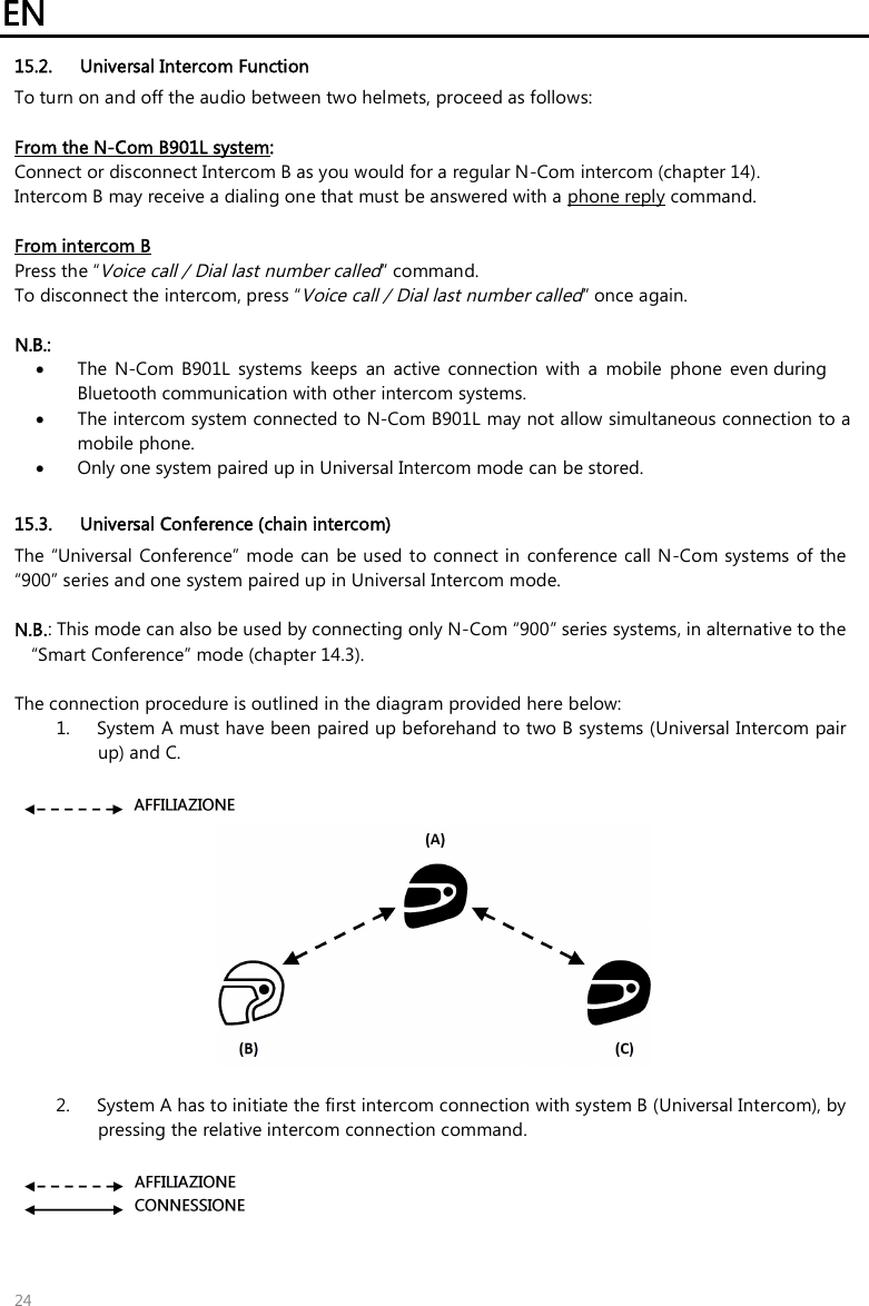 EN 24 15.2. Universal Intercom Function To turn on and off the audio between two helmets, proceed as follows: From the N-Com B901L system:  Connect or disconnect Intercom B as you would for a regular N-Com intercom (chapter 14). Intercom B may receive a dialing one that must be answered with a phone reply command. From intercom B Press the “Voice call / Dial last number called” command. To disconnect the intercom, press “Voice call / Dial last number called” once again. N.B.:•The  N-Com  B901L  systems  keeps  an  active  connection  with  a  mobile  phone  even during Bluetooth communication with other intercom systems.•The intercom system connected to N-Com B901L may not allow simultaneous connection to a mobile phone.•Only one system paired up in Universal Intercom mode can be stored. 15.3. Universal Conference (chain intercom) The “Universal  Conference” mode  can  be used to connect in conference call N-Com systems  of the “900” series and one system paired up in Universal Intercom mode. N.B.: This mode can also be used by connecting only N-Com “900” series systems, in alternative to the“Smart Conference” mode (chapter 14.3).The connection procedure is outlined in the diagram provided here below: 1. System A must have been paired up beforehand to two B systems (Universal Intercom pairup) and C.2. System A has to initiate the first intercom connection with system B (Universal Intercom), bypressing the relative intercom connection command.