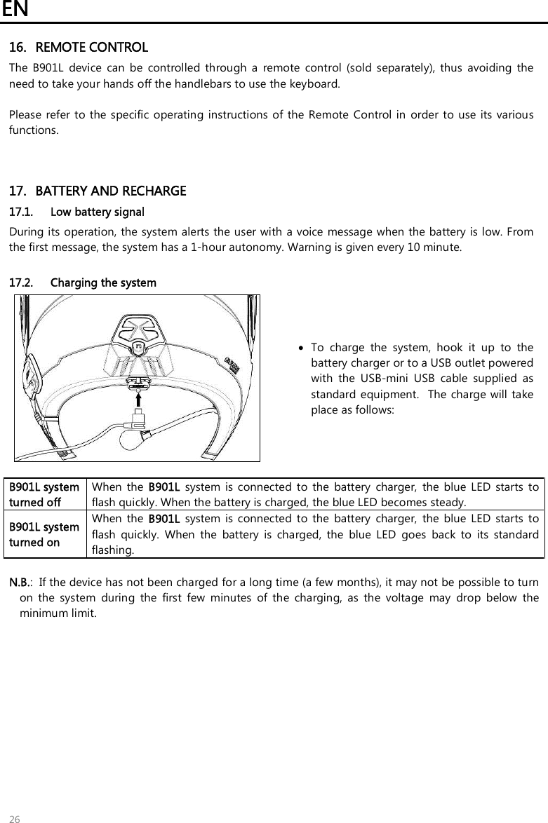 EN 26 16. REMOTE CONTROLThe  B901L  device  can  be  controlled  through  a  remote  control  (sold  separately),  thus  avoiding  the need to take your hands off the handlebars to use the keyboard.  Please  refer to the  specific  operating  instructions  of  the Remote  Control in  order to use  its various functions. 17. BATTERY AND RECHARGE17.1. Low battery signalDuring its operation, the system alerts the user with a voice message when the battery is low. Fromthe first message, the system has a 1-hour autonomy. Warning is given every 10 minute.17.2. Charging the system To  charge  the  system,  hook  it  up  to  thebattery charger or to a USB outlet poweredwith  the  USB-mini  USB  cable  supplied  asstandard equipment.  The charge will takeplace as follows:B901L system turned off  When  the  B901L  system  is  connected  to  the  battery  charger,  the  blue  LED  starts  to flash quickly. When the battery is charged, the blue LED becomes steady. B901L system turned on When  the  B901L  system  is  connected  to  the  battery  charger,  the  blue  LED  starts  to flash  quickly.  When  the  battery  is  charged,  the  blue  LED  goes  back  to  its  standard flashing. N.B.:  If the device has not been charged for a long time (a few months), it may not be possible to turnon  the  system  during  the  first  few  minutes  of  the  charging,  as  the  voltage  may  drop  below  theminimum limit.
