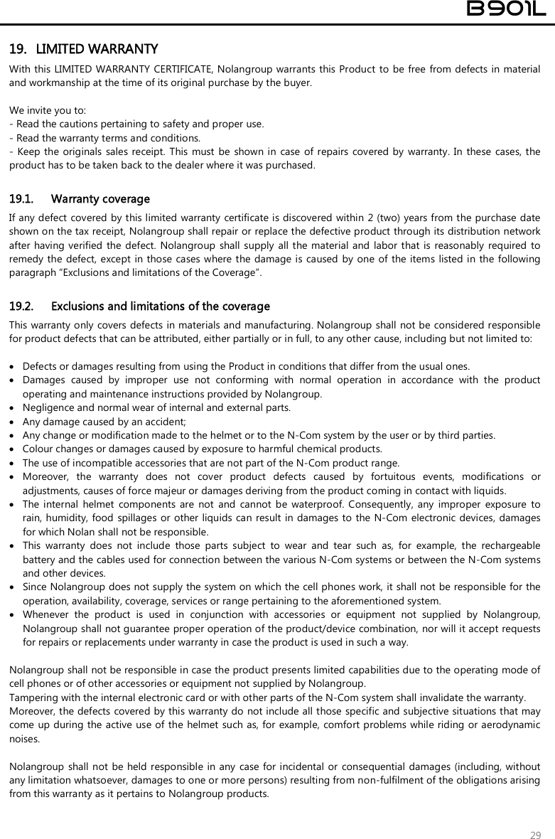 B901L 29 19. LIMITED WARRANTYWith this LIMITED WARRANTY CERTIFICATE, Nolangroup warrants this Product  to  be free from defects in material and workmanship at the time of its original purchase by the buyer.  We invite you to: - Read the cautions pertaining to safety and proper use.- Read the warranty terms and conditions.- Keep the originals sales receipt. This  must be  shown in  case  of  repairs  covered by warranty. In these  cases, theproduct has to be taken back to the dealer where it was purchased.19.1. Warranty coverage If any defect covered by this limited  warranty  certificate is discovered  within 2 (two) years from the purchase date shown on the tax receipt, Nolangroup shall repair or replace the defective product through its distribution network after having verified the  defect. Nolangroup  shall  supply  all  the material and  labor that is  reasonably  required  to remedy the defect, except in those cases where the damage is caused by  one of  the items  listed in the following paragraph “Exclusions and limitations of the Coverage”. 19.2. Exclusions and limitations of the coverage This warranty only covers defects in materials and manufacturing. Nolangroup shall  not be considered responsible for product defects that can be attributed, either partially or in full, to any other cause, including but not limited to:  Defects or damages resulting from using the Product in conditions that differ from the usual ones. Damages  caused  by  improper  use  not  conforming  with  normal  operation  in  accordance  with  the  productoperating and maintenance instructions provided by Nolangroup. Negligence and normal wear of internal and external parts. Any damage caused by an accident; Any change or modification made to the helmet or to the N-Com system by the user or by third parties. Colour changes or damages caused by exposure to harmful chemical products. The use of incompatible accessories that are not part of the N-Com product range. Moreover,  the  warranty  does  not  cover  product  defects  caused  by  fortuitous  events,  modifications  or adjustments, causes of force majeur or damages deriving from the product coming in contact with liquids. The  internal  helmet  components  are  not  and  cannot  be  waterproof.  Consequently,  any  improper  exposure  torain, humidity, food  spillages or  other liquids can result in damages to the N-Com  electronic devices,  damagesfor which Nolan shall not be responsible. This  warranty  does  not  include  those  parts  subject  to  wear  and  tear  such  as,  for  example,  the  rechargeablebattery and the cables used for connection between the various N-Com systems or between the N-Com systems and other devices. Since Nolangroup does not supply the system on which the cell phones work, it shall not be responsible for theoperation, availability, coverage, services or range pertaining to the aforementioned system. Whenever  the  product  is  used  in  conjunction  with  accessories  or  equipment  not  supplied  by  Nolangroup,Nolangroup shall not guarantee proper operation of the product/device combination, nor will it accept requestsfor repairs or replacements under warranty in case the product is used in such a way. Nolangroup shall not be responsible in case the product presents limited capabilities due to the operating mode of cell phones or of other accessories or equipment not supplied by Nolangroup. Tampering with the internal electronic card or with other parts of the N-Com system shall invalidate the warranty. Moreover, the defects covered by this warranty do not include all those specific and subjective situations that may come up during the active use of the  helmet such as, for example, comfort problems while riding or aerodynamic noises. Nolangroup shall not be held responsible in any  case for incidental  or  consequential damages (including, without any limitation whatsoever, damages to one or more persons) resulting from non-fulfilment of the obligations arising from this warranty as it pertains to Nolangroup products. 