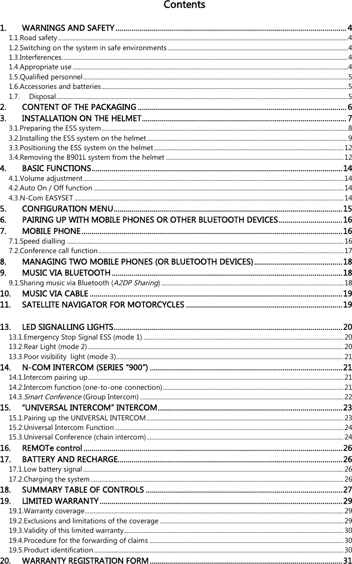   Contents  1. WARNINGS AND SAFETY ................................................................................................................... 4 1.1.Road safety ................................................................................................................................................................................................. 4 1.2.Switching on the system in safe environments ........................................................................................................................ 4 1.3.Interferences .............................................................................................................................................................................................. 4 1.4.Appropriate use ....................................................................................................................................................................................... 4 1.5.Qualified personnel ................................................................................................................................................................................ 5 1.6.Accessories and batteries .................................................................................................................................................................... 5 1.7. Disposal.................................................................................................................................................................................................. 5 2. CONTENT OF THE PACKAGING ........................................................................................................ 6 3. INSTALLATION ON THE HELMET ...................................................................................................... 7 3.1.Preparing the ESS system.................................................................................................................................................................... 8 3.2.Installing the ESS system on the helmet...................................................................................................................................... 9 3.3.Positioning the ESS system on the helmet .............................................................................................................................. 12 3.4.Removing the B901L system from the helmet ...................................................................................................................... 12 4. BASIC FUNCTIONS ............................................................................................................................. 14 4.1.Volume adjustment ............................................................................................................................................................................. 14 4.2.Auto On / Off function ...................................................................................................................................................................... 14 4.3.N-Com EASYSET ................................................................................................................................................................................... 14 5. CONFIGURATION MENU .................................................................................................................. 15 6. PAIRING UP WITH MOBILE PHONES OR OTHER BLUETOOTH DEVICES ................................ 16 7. MOBILE PHONE .................................................................................................................................. 16 7.1.Speed dialling ........................................................................................................................................................................................ 16 7.2.Conference call function ................................................................................................................................................................... 17 8. MANAGING TWO MOBILE PHONES (OR BLUETOOTH DEVICES) ............................................ 18 9. MUSIC VIA BLUETOOTH ................................................................................................................... 18 9.1.Sharing music via Bluetooth (A2DP Sharing) ......................................................................................................................... 18 10. MUSIC VIA CABLE .............................................................................................................................. 19 11. SATELLITE NAVIGATOR FOR MOTORCYCLES .............................................................................. 19 13. LED SIGNALLING LIGHTS .................................................................................................................. 20 13.1.Emergency Stop Signal ESS (mode 1) ..................................................................................................................................... 20 13.2.Rear Light (mode 2) .......................................................................................................................................................................... 20 13.3.Poor visibility  light (mode 3)....................................................................................................................................................... 21 14. N-COM INTERCOM (SERIES “900”) ................................................................................................ 21 14.1.Intercom pairing up.......................................................................................................................................................................... 21 14.2.Intercom function (one-to-one connection) ........................................................................................................................ 21 14.3.Smart Conference (Group Intercom) ....................................................................................................................................... 22 15. “UNIVERSAL INTERCOM” INTERCOM ............................................................................................ 23 15.1.Pairing up the UNIVERSAL INTERCOM ................................................................................................................................... 23 15.2.Universal Intercom Function ........................................................................................................................................................ 24 15.3.Universal Conference (chain intercom) ................................................................................................................................... 24 16. REMOTe control ................................................................................................................................. 26 17. BATTERY AND RECHARGE ................................................................................................................ 26 17.1.Low battery signal ............................................................................................................................................................................. 26 17.2.Charging the system ........................................................................................................................................................................ 26 18. SUMMARY TABLE OF CONTROLS .................................................................................................. 27 19. LIMITED WARRANTY ......................................................................................................................... 29 19.1.Warranty coverage............................................................................................................................................................................ 29 19.2.Exclusions and limitations of the coverage .......................................................................................................................... 29 19.3.Validity of this limited warranty.................................................................................................................................................. 30 19.4.Procedure for the forwarding of claims ................................................................................................................................. 30 19.5.Product identification ...................................................................................................................................................................... 30 20. WARRANTY REGISTRATION FORM ................................................................................................ 31 