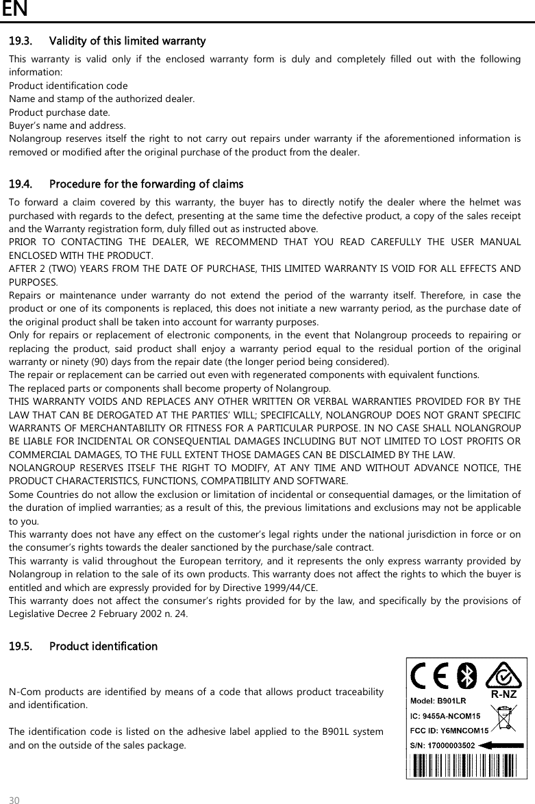 EN   30 19.3. Validity of this limited warranty This  warranty  is  valid  only  if  the  enclosed  warranty  form  is  duly  and  completely  filled  out  with  the  following information: Product identification code Name and stamp of the authorized dealer. Product purchase date. Buyer’s name and address. Nolangroup reserves  itself  the  right  to  not  carry  out  repairs  under  warranty  if  the  aforementioned  information  is removed or modified after the original purchase of the product from the dealer.  19.4. Procedure for the forwarding of claims To  forward  a  claim  covered  by  this  warranty,  the  buyer  has  to  directly  notify  the  dealer  where  the  helmet  was purchased with regards to the defect, presenting at the same time the defective product, a copy of the sales receipt and the Warranty registration form, duly filled out as instructed above. PRIOR  TO  CONTACTING  THE  DEALER,  WE  RECOMMEND  THAT  YOU  READ  CAREFULLY  THE  USER  MANUAL ENCLOSED WITH THE PRODUCT. AFTER 2 (TWO) YEARS FROM THE DATE OF PURCHASE, THIS LIMITED  WARRANTY IS VOID FOR ALL EFFECTS AND PURPOSES. Repairs  or  maintenance  under  warranty  do  not  extend  the  period  of  the  warranty  itself.  Therefore,  in  case  the product or one of its components is replaced, this does not initiate a new warranty period, as the purchase date of the original product shall be taken into account for warranty purposes. Only for repairs or replacement of  electronic  components, in the event  that  Nolangroup  proceeds to repairing or replacing  the  product,  said  product  shall  enjoy  a  warranty  period  equal  to  the  residual  portion  of  the  original warranty or ninety (90) days from the repair date (the longer period being considered). The repair or replacement can be carried out even with regenerated components with equivalent functions. The replaced parts or components shall become property of Nolangroup. THIS WARRANTY VOIDS AND  REPLACES ANY  OTHER WRITTEN OR VERBAL  WARRANTIES PROVIDED FOR BY THE LAW THAT CAN BE DEROGATED AT THE PARTIES’ WILL; SPECIFICALLY, NOLANGROUP DOES NOT GRANT SPECIFIC WARRANTS OF MERCHANTABILITY OR FITNESS FOR A PARTICULAR PURPOSE. IN NO CASE SHALL NOLANGROUP BE LIABLE FOR INCIDENTAL OR CONSEQUENTIAL DAMAGES INCLUDING BUT NOT LIMITED TO LOST PROFITS OR COMMERCIAL DAMAGES, TO THE FULL EXTENT THOSE DAMAGES CAN BE DISCLAIMED BY THE LAW. NOLANGROUP  RESERVES  ITSELF  THE  RIGHT  TO  MODIFY,  AT  ANY  TIME  AND  WITHOUT  ADVANCE  NOTICE,  THE PRODUCT CHARACTERISTICS, FUNCTIONS, COMPATIBILITY AND SOFTWARE. Some Countries do not allow the exclusion or limitation of incidental or consequential damages, or the limitation of the duration of implied warranties; as a result of this, the previous limitations and exclusions may not be applicable to you. This warranty does not have any effect on the customer’s legal rights under the national jurisdiction in force or on the consumer’s rights towards the dealer sanctioned by the purchase/sale contract. This warranty  is valid throughout the  European territory, and  it represents  the only express  warranty provided  by Nolangroup in relation to the sale of its own products. This warranty does not affect the rights to which the buyer is entitled and which are expressly provided for by Directive 1999/44/CE. This warranty  does not affect the  consumer’s rights provided  for by  the law,  and specifically  by the provisions of Legislative Decree 2 February 2002 n. 24.  19.5. Product identification N-Com  products are identified by  means of  a  code that  allows product traceability and identification.  The identification  code is listed on the adhesive label applied  to  the B901L system and on the outside of the sales package.  