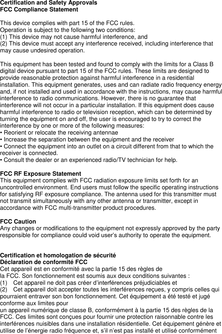 Certification and Safety Approvals FCC Compliance Statement This device complies with part 15 of the FCC rules. Operation is subject to the following two conditions: (1) This device may not cause harmful interference, and(2) This device must accept any interference received, including interference thatmay cause undesired operation.This equipment has been tested and found to comply with the limits for a Class B digital device pursuant to part 15 of the FCC rules. These limits are designed to provide reasonable protection against harmful interference in a residential installation. This equipment generates, uses and can radiate radio frequency energy and, if not installed and used in accordance with the instructions, may cause harmful interference to radio communications. However, there is no guarantee that interference will not occur in a particular installation. If this equipment does cause harmful interference to radio or television reception, which can be determined by turning the equipment on and off, the user is encouraged to try to correct the interference by one or more of the following measures: •Reorient or relocate the receiving antennae•Increase the separation between the equipment and the receiver•Connect the equipment into an outlet on a circuit different from that to which thereceiver is connected.•Consult the dealer or an experienced radio/TV technician for help.FCC RF Exposure Statement This equipment complies with FCC radiation exposure limits set forth for an uncontrolled environment. End users must follow the specific operating instructions for satisfying RF exposure compliance. The antenna used for this transmitter must not transmit simultaneously with any other antenna or transmitter, except in accordance with FCC multi-transmitter product procedures. FCC Caution Any changes or modifications to the equipment not expressly approved by the party responsible for compliance could void user’s authority to operate the equipment. Certification et homologation de sécurité Déclaration de conformité FCC Cet appareil est en conformité avec la partie 15 des règles de   la FCC. Son fonctionnement est soumis aux deux conditions suivantes : (1) Cet appareil ne doit pas créer d’interférences préjudiciables et(2) Cet appareil doit accepter toutes les interférences reçues, y compris celles quipourraient entraver son bon fonctionnement. Cet équipement a été testé et jugéconforme aux limites pourun appareil numérique de classe B, conformément à la partie 15 des règles de laFCC. Ces limites sont conçues pour fournir une protection raisonnable contre lesinterférences nuisibles dans une installation résidentielle. Cet équipement génère etutilise de l’énergie radio fréquence et, s’il n’est pas installé et utilisé conformément