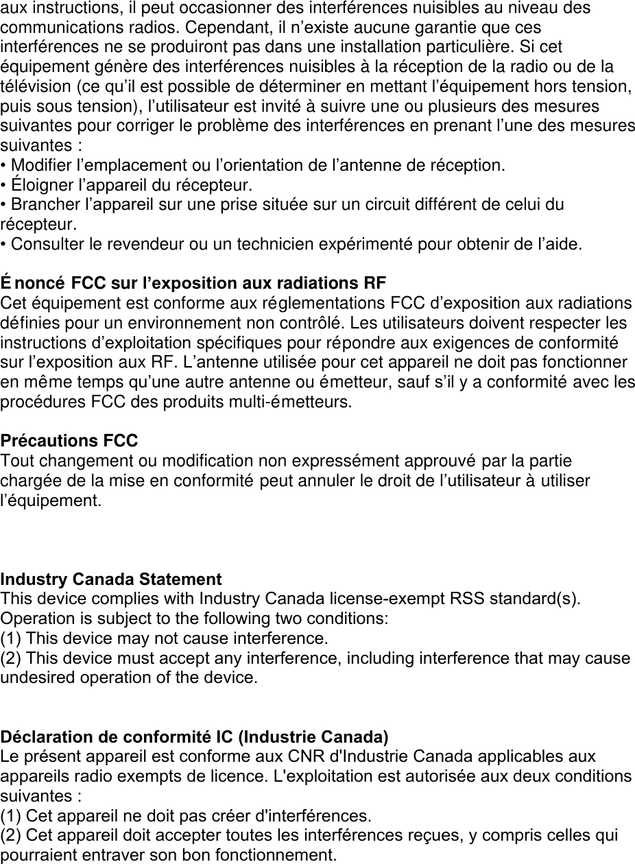 aux instructions, il peut occasionner des interférences nuisibles au niveau des communications radios. Cependant, il n’existe aucune garantie que ces interférences ne se produiront pas dans une installation particulière. Si cet équipement génère des interférences nuisibles à la réception de la radio ou de la télévision (ce qu’il est possible de déterminer en mettant l’équipement hors tension, puis sous tension), l’utilisateur est invité à suivre une ou plusieurs des mesures suivantes pour corriger le problème des interférences en prenant l’une des mesures suivantes : •Modifier l’emplacement ou l’orientation de l’antenne de réception.•É loigner l’appareil du récepteur.•Brancher l’appareil sur une prise située sur un circuit différent de celui durécepteur.•Consulter le revendeur ou un technicien expérimenté pour obtenir de l’aide.É noncé FCC sur l’exposition aux radiations RF Cet équipement est conforme aux réglementations FCC d’exposition aux radiations définies pour un environnement non contrôlé. Les utilisateurs doivent respecter les instructions d’exploitation spécifiques pour répondre aux exigences de conformité sur l’exposition aux RF. L’antenne utilisée pour cet appareil ne doit pas fonctionner en même temps qu’une autre antenne ou émetteur, sauf s’il y a conformité avec les procédures FCC des produits multi-émetteurs. Précautions FCC Tout changement ou modification non expressément approuvé par la partie chargée de la mise en conformité peut annuler le droit de l’utilisateur à utiliser l’équipement.Industry Canada Statement This device complies with Industry Canada license-exempt RSS standard(s). Operation is subject to the following two conditions: (1) This device may not cause interference.(2) This device must accept any interference, including interference that may cause undesired operation of the device.Déclaration de conformité IC (Industrie Canada)  Le présent appareil est conforme aux CNR d&apos;Industrie Canada applicables aux appareils radio exempts de licence. L&apos;exploitation est autorisée aux deux conditions suivantes :  (1) Cet appareil ne doit pas créer d&apos;interférences.(2) Cet appareil doit accepter toutes les interférences reçues, y compris celles qui pourraient entraver son bon fonctionnement. 