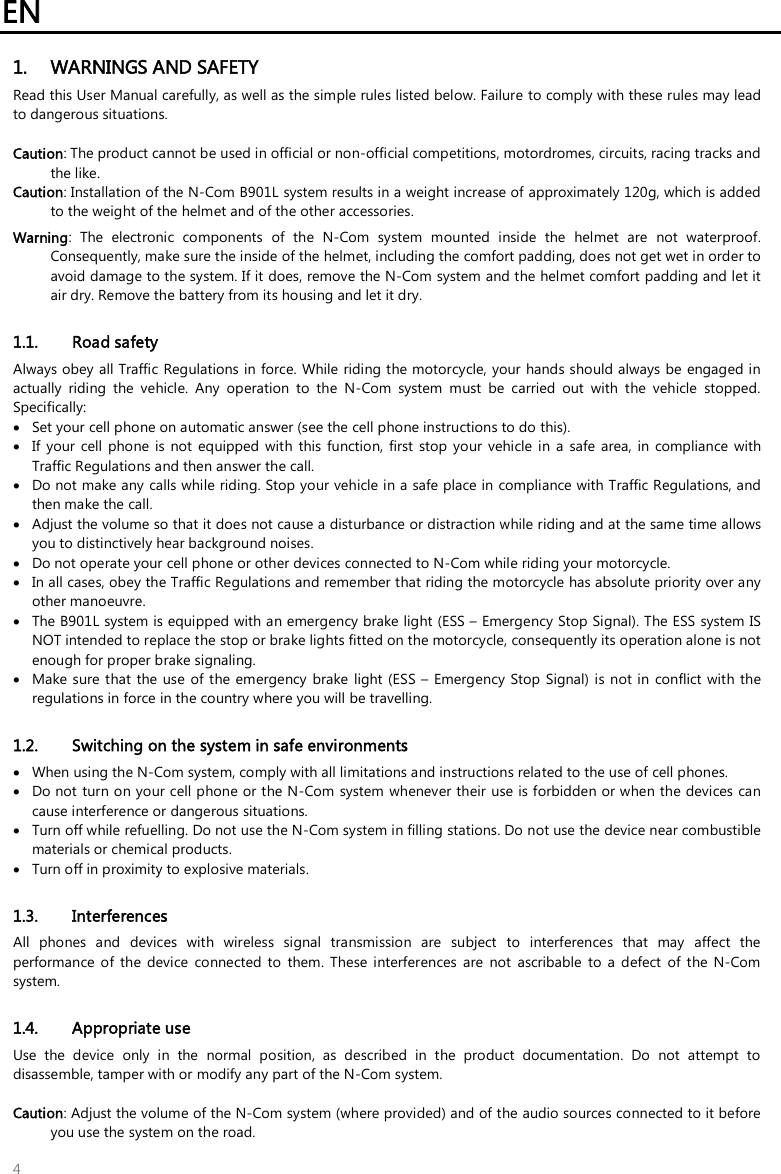 EN   4 1. WARNINGS AND SAFETY Read this User Manual carefully, as well as the simple rules listed below. Failure to comply with these rules may lead to dangerous situations.  Caution: The product cannot be used in official or non-official competitions, motordromes, circuits, racing tracks and the like. Caution: Installation of the N-Com B901L system results in a weight increase of approximately 120g, which is added to the weight of the helmet and of the other accessories. Warning:  The  electronic  components  of  the  N-Com  system  mounted  inside  the  helmet  are  not  waterproof. Consequently, make sure the inside of the helmet, including the comfort padding, does not get wet in order to avoid damage to the system. If it does, remove the N-Com system and the helmet comfort padding and let it air dry. Remove the battery from its housing and let it dry.  1.1. Road safety Always obey all Traffic Regulations in force. While riding the motorcycle, your hands should always be engaged in actually  riding  the  vehicle.  Any  operation  to  the  N-Com  system  must  be  carried  out  with  the  vehicle  stopped. Specifically:  Set your cell phone on automatic answer (see the cell phone instructions to do this).  If  your  cell  phone  is  not  equipped  with  this function,  first  stop  your  vehicle  in  a  safe  area,  in  compliance  with Traffic Regulations and then answer the call.  Do not make any calls while riding. Stop your vehicle in a safe place in compliance with Traffic Regulations, and then make the call.  Adjust the volume so that it does not cause a disturbance or distraction while riding and at the same time allows you to distinctively hear background noises.  Do not operate your cell phone or other devices connected to N-Com while riding your motorcycle.  In all cases, obey the Traffic Regulations and remember that riding the motorcycle has absolute priority over any other manoeuvre.  The B901L system is equipped with an emergency brake light (ESS – Emergency Stop Signal). The ESS system IS NOT intended to replace the stop or brake lights fitted on the motorcycle, consequently its operation alone is not enough for proper brake signaling.   Make sure that the use of the emergency  brake  light (ESS –  Emergency Stop Signal)  is not in  conflict with the regulations in force in the country where you will be travelling.  1.2. Switching on the system in safe environments  When using the N-Com system, comply with all limitations and instructions related to the use of cell phones.   Do not turn on your cell phone or the N-Com  system whenever their  use is forbidden or when the devices can cause interference or dangerous situations.  Turn off while refuelling. Do not use the N-Com system in filling stations. Do not use the device near combustible materials or chemical products.  Turn off in proximity to explosive materials.  1.3. Interferences All  phones  and  devices  with  wireless  signal  transmission  are  subject  to  interferences  that  may  affect  the performance  of  the  device  connected to  them.  These  interferences  are  not  ascribable  to  a  defect  of  the  N-Com system.  1.4. Appropriate use Use  the  device  only  in  the  normal  position,  as  described  in  the  product  documentation.  Do  not  attempt  to disassemble, tamper with or modify any part of the N-Com system.  Caution: Adjust the volume of the N-Com system (where provided) and of the audio sources connected to it before you use the system on the road. 