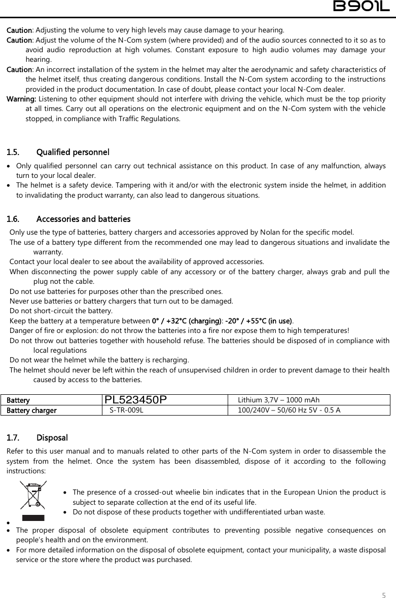 B901L 5 Caution: Adjusting the volume to very high levels may cause damage to your hearing. Caution: Adjust the volume of the N-Com system (where provided) and of the audio sources connected to it so as to avoid  audio  reproduction  at  high  volumes.  Constant  exposure  to  high  audio  volumes  may  damage  your hearing.  Caution: An incorrect installation of the system in the helmet may alter the aerodynamic and safety characteristics of the helmet itself, thus creating dangerous conditions. Install the N-Com system according to the instructions provided in the product documentation. In case of doubt, please contact your local N-Com dealer. Warning: Listening to other equipment should not interfere with driving the vehicle, which must be the top priority at all times. Carry out all operations on the electronic equipment and on the  N-Com system with the vehicle stopped, in compliance with Traffic Regulations.    1.5. Qualified personnel  Only qualified personnel  can carry out  technical  assistance on this  product. In case  of  any malfunction, alwaysturn to your local dealer. The helmet is a safety device. Tampering with it and/or with the electronic system inside the helmet, in additionto invalidating the product warranty, can also lead to dangerous situations.1.6. Accessories and batteries Only use the type of batteries, battery chargers and accessories approved by Nolan for the specific model. The use of a battery type different from the recommended one may lead to dangerous situations and invalidate the warranty. Contact your local dealer to see about the availability of approved accessories. When disconnecting the power  supply  cable  of any accessory or of the  battery charger,  always  grab  and  pull the plug not the cable. Do not use batteries for purposes other than the prescribed ones. Never use batteries or battery chargers that turn out to be damaged. Do not short-circuit the battery. Keep the battery at a temperature between 0° / +32°C (charging): -20° / +55°C (in use). Danger of fire or explosion: do not throw the batteries into a fire nor expose them to high temperatures! Do not throw out batteries together with household refuse. The batteries should be disposed of in compliance with local regulations Do not wear the helmet while the battery is recharging. The helmet should never be left within the reach of unsupervised children in order to prevent damage to their health caused by access to the batteries. Battery   Lithium 3,7V – 1000 mAh Battery charger S-TR-009L  100/240V – 50/60 Hz 5V - 0.5 A 1.7. Disposal Refer to this user manual and to manuals related to other parts of the N-Com system in order to disassemble the system  from  the  helmet.  Once  the  system  has  been  disassembled,  dispose  of  it  according  to  the  following instructions:   The presence of a crossed-out wheelie bin indicates that in the European Union the product is subject to separate collection at the end of its useful life.  Do not dispose of these products together with undifferentiated urban waste.  The  proper  disposal  of  obsolete  equipment  contributes  to  preventing  possible  negative  consequences  onpeople’s health and on the environment. For more detailed information on the disposal of obsolete equipment, contact your municipality, a waste disposalservice or the store where the product was purchased.PL523450P