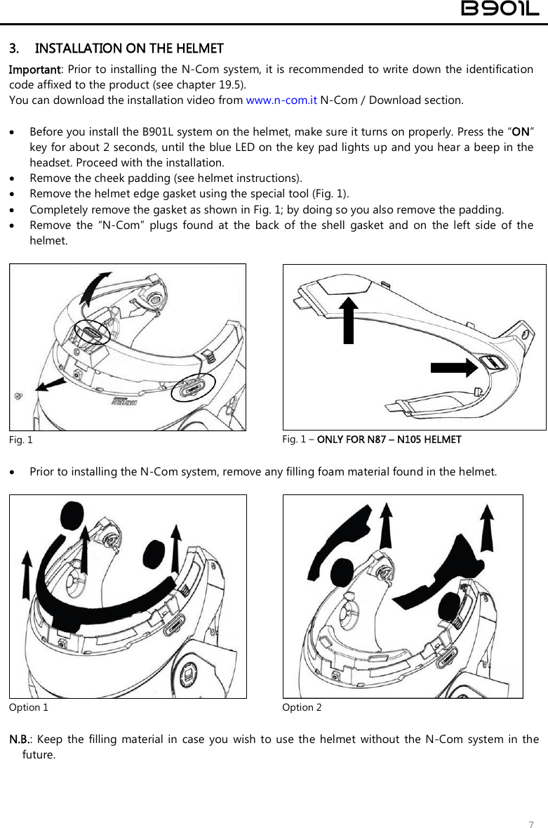  B901L  7 3. INSTALLATION ON THE HELMET Important: Prior to installing the N-Com system, it is recommended to write down the identification code affixed to the product (see chapter 19.5). You can download the installation video from www.n-com.it N-Com / Download section.   Before you install the B901L system on the helmet, make sure it turns on properly. Press the “ON” key for about 2 seconds, until the blue LED on the key pad lights up and you hear a beep in the headset. Proceed with the installation.   Remove the cheek padding (see helmet instructions).  Remove the helmet edge gasket using the special tool (Fig. 1).  Completely remove the gasket as shown in Fig. 1; by doing so you also remove the padding.  Remove  the  “N-Com”  plugs  found  at  the  back  of  the  shell  gasket  and  on  the  left  side  of  the helmet.   Fig. 1  Fig. 1 – ONLY FOR N87 – N105 HELMET   Prior to installing the N-Com system, remove any filling foam material found in the helmet.   Option 1  Option 2  N.B.:  Keep  the  filling material  in  case  you wish to  use  the  helmet  without  the N-Com  system  in the future. 