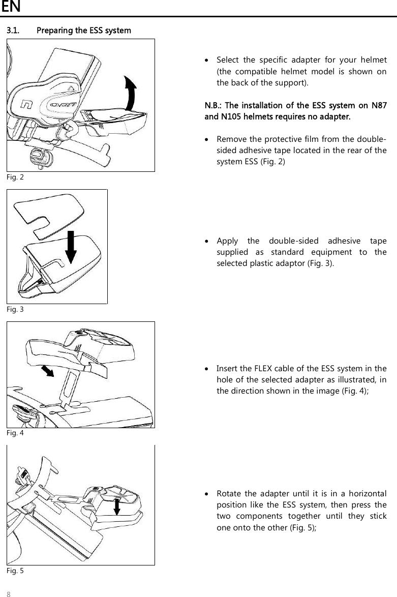 EN   8 3.1. Preparing the ESS system  Fig. 2  Select  the  specific  adapter  for  your  helmet (the  compatible  helmet  model  is  shown  on the back of the support).  N.B.:  The installation of the ESS system  on N87 and N105 helmets requires no adapter.   Remove the protective film from the double-sided adhesive tape located in the rear of the system ESS (Fig. 2)   Fig. 3  Apply  the  double-sided  adhesive  tape supplied  as  standard  equipment  to  the selected plastic adaptor (Fig. 3).   Fig. 4  Insert the FLEX cable of the ESS system in the hole of the selected adapter as illustrated, in the direction shown in the image (Fig. 4);    Fig. 5  Rotate  the  adapter  until  it  is  in  a  horizontal position  like  the  ESS  system,  then  press  the two  components  together  until  they  stick one onto the other (Fig. 5); 