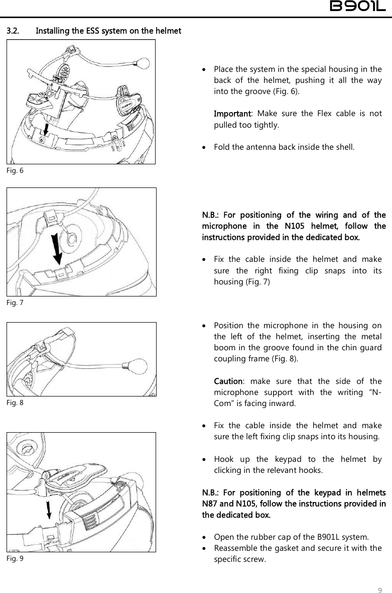  B901L  9 3.2. Installing the ESS system on the helmet  Fig. 6  Place the system in the special housing in the back  of  the  helmet,  pushing  it  all  the  way into the groove (Fig. 6).  Important:  Make  sure  the  Flex  cable  is  not pulled too tightly.   Fold the antenna back inside the shell.     Fig. 7 N.B.:  For  positioning  of  the  wiring  and  of  the microphone  in  the  N105  helmet,  follow  the instructions provided in the dedicated box.   Fix  the  cable  inside  the  helmet  and  make sure  the  right  fixing  clip  snaps  into  its housing (Fig. 7)   Fig. 8  Position  the  microphone  in  the  housing  on the  left  of  the  helmet,  inserting  the  metal boom in the groove found in the chin guard coupling frame (Fig. 8).  Caution:  make  sure  that  the  side  of  the microphone  support  with  the  writing  “N-Com” is facing inward.   Fig. 9  Fix  the  cable  inside  the  helmet  and  make sure the left fixing clip snaps into its housing.   Hook  up  the  keypad  to  the  helmet  by clicking in the relevant hooks.  N.B.:  For  positioning  of  the  keypad  in  helmets N87 and N105, follow the instructions provided in the dedicated box.   Open the rubber cap of the B901L system.  Reassemble the gasket and secure it with the specific screw.  