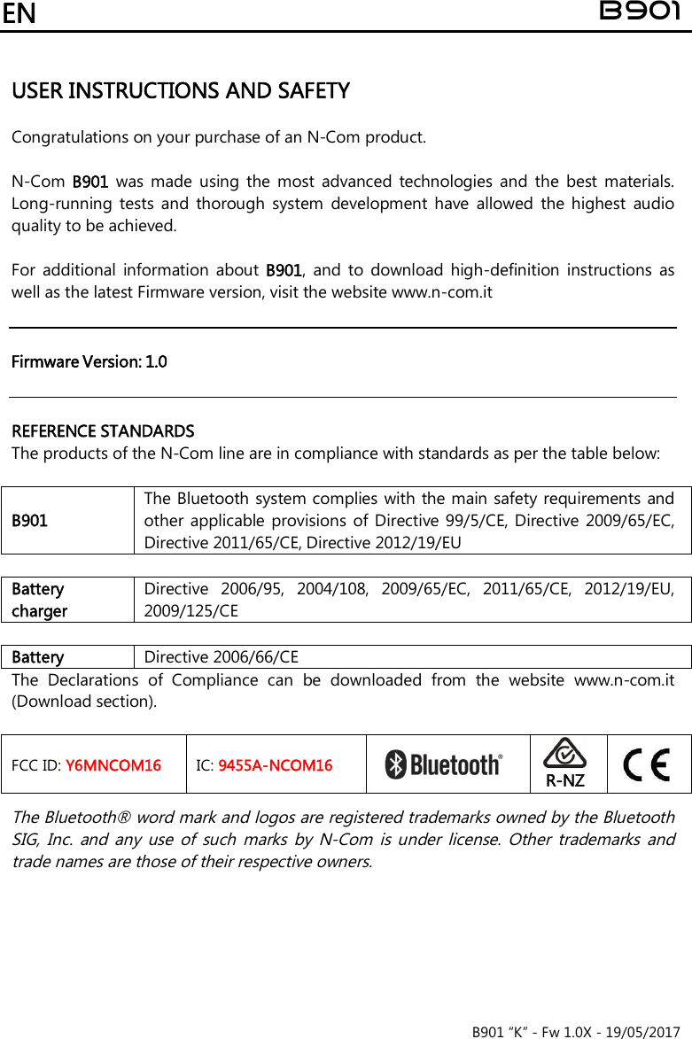 EN B901 B901 “K” - Fw 1.0X - 19/05/2017USER INSTRUCTIONS AND SAFETY  Congratulations on your purchase of an N-Com product. N-Com B901  was  made  using  the  most  advanced  technologies  and  the  best  materials.Long-running  tests  and  thorough  system  development  have  allowed  the  highest  audioquality to be achieved.For  additional  information  about B901,  and  to  download  high-definition  instructions  as well as the latest Firmware version, visit the website www.n-com.it  Firmware Version: 1.0REFERENCE STANDARDS The products of the N-Com line are in compliance with standards as per the table below: B901 The Bluetooth system complies with the main safety requirements and other  applicable  provisions  of  Directive 99/5/CE, Directive  2009/65/EC, Directive 2011/65/CE, Directive 2012/19/EU Battery charger Directive  2006/95,  2004/108,  2009/65/EC,  2011/65/CE,  2012/19/EU, 2009/125/CE Battery Directive 2006/66/CE The  Declarations  of  Compliance  can  be  downloaded  from  the  website  www.n-com.it (Download section). FCC ID: Y6MNCOM16 IC: 9455A-NCOM16 R-NZThe Bluetooth® word mark and logos are registered trademarks owned by the Bluetooth SIG,  Inc.  and  any  use  of  such  marks  by  N-Com  is under  license.  Other  trademarks  and trade names are those of their respective owners. 