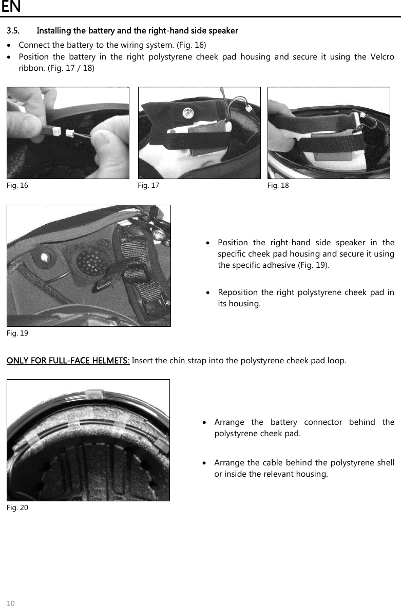 EN   10 3.5. Installing the battery and the right-hand side speaker   Connect the battery to the wiring system. (Fig. 16)  Position  the  battery  in  the  right  polystyrene  cheek  pad  housing  and  secure  it  using  the  Velcro ribbon. (Fig. 17 / 18)   Fig. 16  Fig. 17  Fig. 18   Fig. 19  Position  the  right-hand  side  speaker  in  the specific cheek pad housing and secure it using the specific adhesive (Fig. 19).   Reposition  the  right polystyrene  cheek  pad  in its housing.   ONLY FOR FULL-FACE HELMETS: Insert the chin strap into the polystyrene cheek pad loop.   Fig. 20  Arrange  the  battery  connector  behind  the polystyrene cheek pad.   Arrange the cable behind the polystyrene shell or inside the relevant housing.  