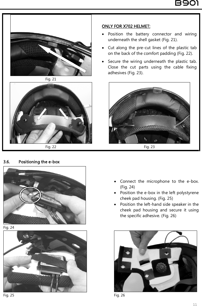  B901  11   Fig. 21 ONLY FOR X702 HELMET:  Position  the  battery  connector  and  wiring underneath the shell gasket (Fig. 21).  Cut  along  the  pre-cut  lines  of  the  plastic  tab on the back of the comfort padding (Fig. 22).   Secure  the  wiring  underneath  the  plastic  tab. Close  the  cut  parts  using  the  cable  fixing adhesives (Fig. 23).  Fig. 22  Fig. 23  3.6. Positioning the e-box  Fig. 24  Connect  the  microphone  to  the  e-box. (Fig. 24)   Position the e-box in the left polystyrene cheek pad housing. (Fig. 25)  Position the left-hand side speaker in the cheek  pad  housing  and  secure  it  using the specific adhesive. (Fig. 26)  Fig. 25  Fig. 26 