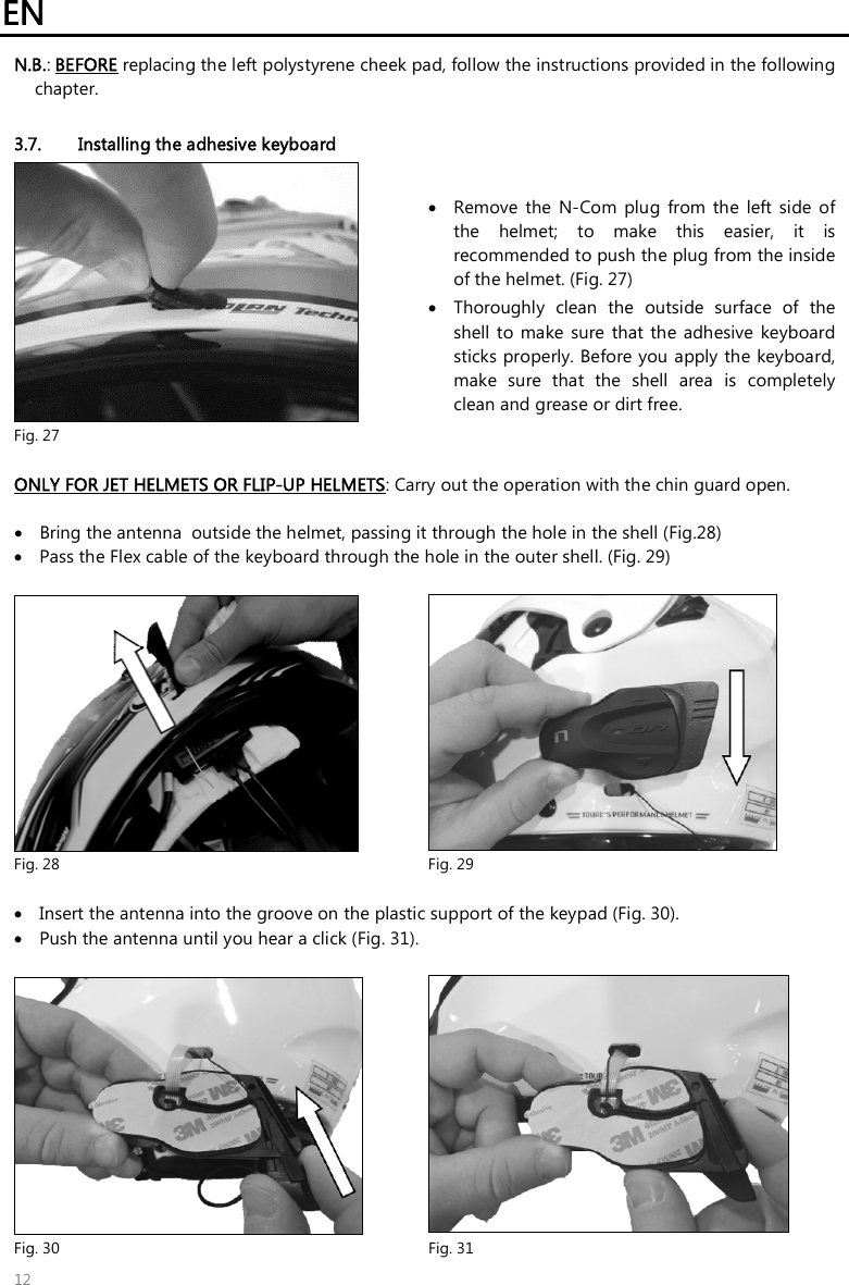 EN   12 N.B.: BEFORE replacing the left polystyrene cheek pad, follow the instructions provided in the following chapter.  3.7. Installing the adhesive keyboard   Fig. 27  Remove  the  N-Com  plug  from  the  left  side  of the  helmet;  to  make  this  easier,  it  is recommended to push the plug from the inside of the helmet. (Fig. 27)   Thoroughly  clean  the  outside  surface  of  the shell to make  sure  that  the  adhesive  keyboard sticks properly. Before you apply the keyboard, make  sure  that  the  shell  area  is  completely clean and grease or dirt free.  ONLY FOR JET HELMETS OR FLIP-UP HELMETS: Carry out the operation with the chin guard open.   Bring the antenna  outside the helmet, passing it through the hole in the shell (Fig.28)  Pass the Flex cable of the keyboard through the hole in the outer shell. (Fig. 29)   Fig. 28  Fig. 29   Insert the antenna into the groove on the plastic support of the keypad (Fig. 30).  Push the antenna until you hear a click (Fig. 31).   Fig. 30  Fig. 31 