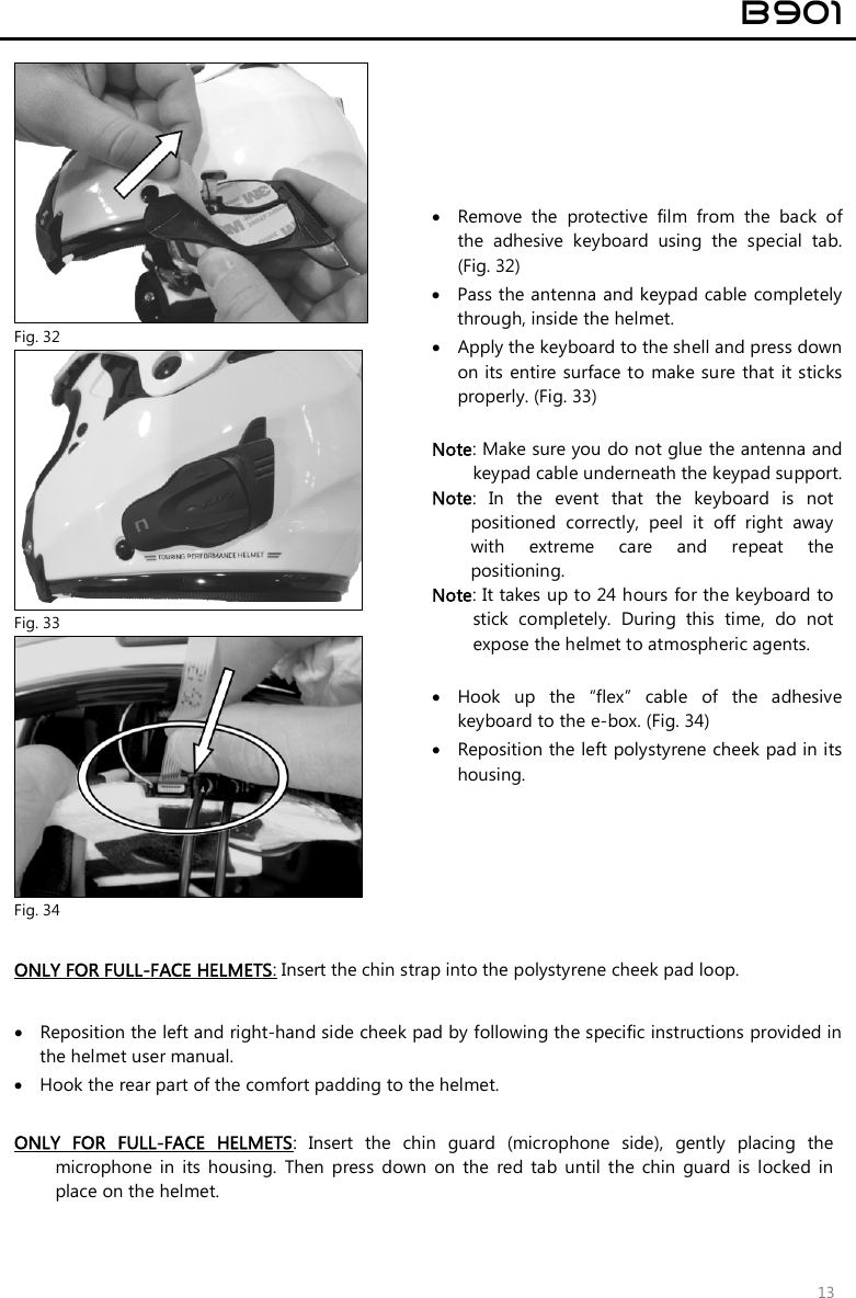  B901  13   Fig. 32  Remove  the  protective  film  from  the  back  of the  adhesive  keyboard  using  the  special  tab. (Fig. 32)  Pass the antenna and keypad cable  completely through, inside the helmet.   Apply the keyboard to the shell and press down on its entire surface to make sure that  it sticks properly. (Fig. 33)  Note: Make sure you do not glue the antenna and keypad cable underneath the keypad support. Note:  In  the  event  that  the  keyboard  is  not positioned  correctly,  peel  it  off  right  away with  extreme  care  and  repeat  the positioning.  Note: It takes up to 24 hours for the keyboard to stick  completely.  During  this  time,  do  not expose the helmet to atmospheric agents.   Hook  up  the  “flex”  cable  of  the  adhesive keyboard to the e-box. (Fig. 34)  Reposition the left polystyrene cheek pad in its housing.  Fig. 33  Fig. 34  ONLY FOR FULL-FACE HELMETS: Insert the chin strap into the polystyrene cheek pad loop.   Reposition the left and right-hand side cheek pad by following the specific instructions provided in the helmet user manual.  Hook the rear part of the comfort padding to the helmet.   ONLY  FOR  FULL-FACE  HELMETS:  Insert  the  chin  guard  (microphone  side),  gently  placing  the microphone  in  its  housing.  Then  press  down  on  the  red  tab  until  the  chin  guard  is  locked  in place on the helmet.   