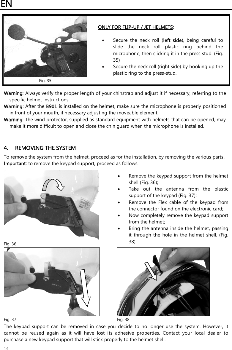 EN   14  Fig. 35 ONLY FOR FLIP-UP / JET HELMETS:    Secure  the  neck  roll  (left  side),  being  careful  to slide  the  neck  roll  plastic  ring  behind  the microphone, then clicking it in the press stud. (Fig. 35)  Secure the neck roll (right side) by hooking up the plastic ring to the press-stud.  Warning: Always verify the proper length of your chinstrap and adjust it if necessary, referring to the specific helmet instructions. Warning: After the B901 is installed on the helmet, make sure the microphone is properly positioned in front of your mouth, if necessary adjusting the moveable element.  Warning: The wind protector, supplied as standard equipment with helmets that can be opened, may make it more difficult to open and close the chin guard when the microphone is installed.   4. REMOVING THE SYSTEM To remove the system from the helmet, proceed as for the installation, by removing the various parts. Important: to remove the keypad support, proceed as follows.   Fig. 36  Remove the keypad support from the helmet shell (Fig. 36);  Take  out  the  antenna  from  the  plastic support of the keypad (Fig. 37);  Remove  the  Flex  cable  of  the  keypad  from the connector found on the electronic card;   Now completely  remove the  keypad support from the helmet;    Bring the antenna inside the helmet,  passing it  through  the  hole  in  the  helmet  shell.  (Fig. 38).  Fig. 37  Fig. 38 The  keypad  support  can  be  removed  in  case  you  decide  to  no  longer  use  the  system.  However,  it cannot  be  reused  again  as  it  will  have  lost  its  adhesive  properties.  Contact  your  local  dealer  to purchase a new keypad support that will stick properly to the helmet shell. 