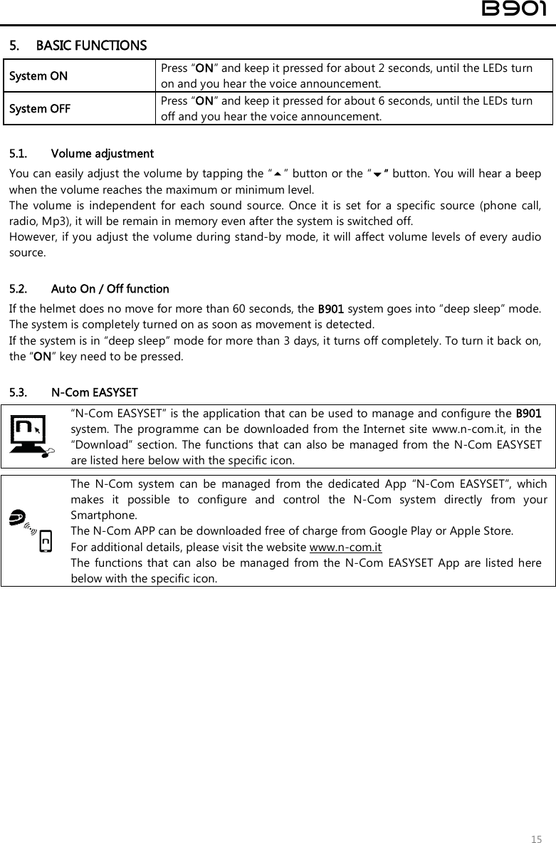  B901  15 5. BASIC FUNCTIONS System ON  Press “ON” and keep it pressed for about 2 seconds, until the LEDs turn on and you hear the voice announcement. System OFF   Press “ON” and keep it pressed for about 6 seconds, until the LEDs turn off and you hear the voice announcement.  5.1. Volume adjustment You can easily adjust the volume by tapping the “” button or the “” button. You will hear a beep when the volume reaches the maximum or minimum level.  The  volume  is  independent  for  each  sound  source.  Once  it  is  set  for  a  specific  source  (phone  call, radio, Mp3), it will be remain in memory even after the system is switched off. However, if you adjust the volume during stand-by mode, it will affect volume levels of every audio source.  5.2. Auto On / Off function If the helmet does no move for more than 60 seconds, the B901 system goes into “deep sleep” mode. The system is completely turned on as soon as movement is detected. If the system is in “deep sleep” mode for more than 3 days, it turns off completely. To turn it back on, the “ON” key need to be pressed.  5.3. N-Com EASYSET  “N-Com EASYSET” is the application that can be used to manage and configure the B901 system. The  programme can be  downloaded from  the Internet site www.n-com.it, in the “Download” section. The  functions  that  can  also  be  managed from  the N-Com EASYSET are listed here below with the specific icon.   The  N-Com  system  can  be  managed  from  the  dedicated  App  “N-Com  EASYSET”,  which makes  it  possible  to  configure  and  control  the  N-Com  system  directly  from  your Smartphone.  The N-Com APP can be downloaded free of charge from Google Play or Apple Store. For additional details, please visit the website www.n-com.it The  functions that  can also  be  managed  from  the  N-Com  EASYSET  App are listed  here below with the specific icon. 
