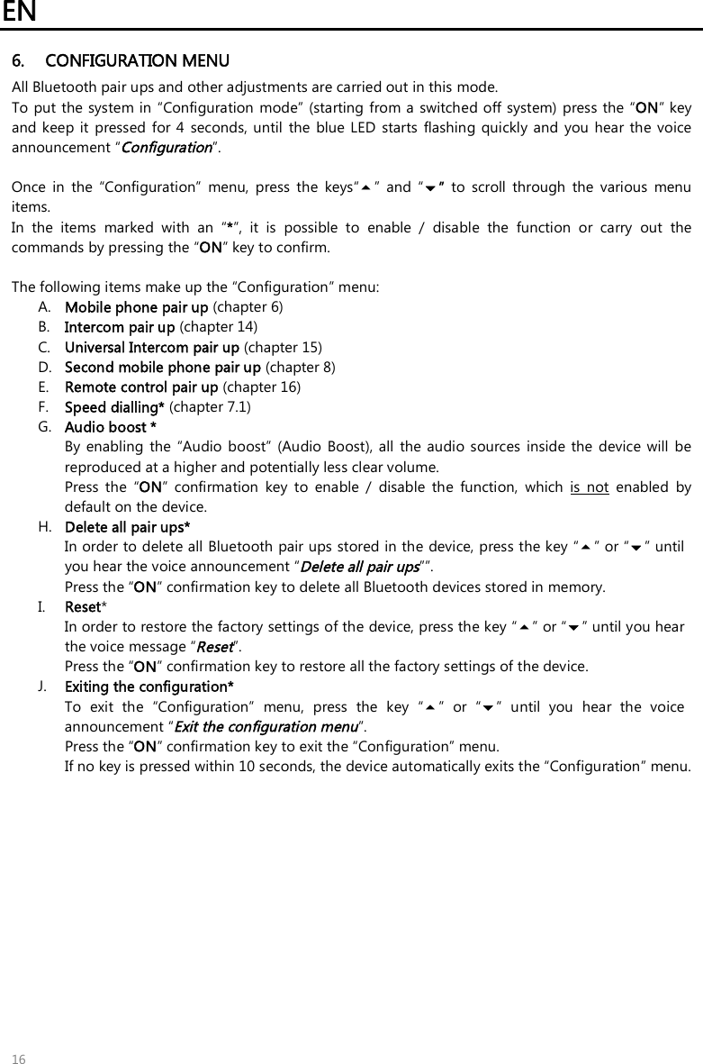EN   16 6. CONFIGURATION MENU All Bluetooth pair ups and other adjustments are carried out in this mode. To put the system in “Configuration  mode” (starting from a switched off system) press the “ON” key and keep  it  pressed for 4  seconds, until  the  blue  LED  starts  flashing  quickly  and  you  hear the  voice announcement “Configuration”.  Once  in  the  “Configuration”  menu,  press  the  keys“”  and  “”  to  scroll  through  the  various  menu items.  In  the  items  marked  with  an  “*”,  it  is  possible  to  enable  /  disable  the  function  or  carry  out  the commands by pressing the “ON” key to confirm.  The following items make up the “Configuration” menu: A. Mobile phone pair up (chapter 6) B. Intercom pair up (chapter 14) C. Universal Intercom pair up (chapter 15) D. Second mobile phone pair up (chapter 8) E. Remote control pair up (chapter 16) F. Speed dialling* (chapter 7.1) G. Audio boost * By enabling  the  “Audio  boost”  (Audio  Boost), all  the audio sources inside the  device  will be reproduced at a higher and potentially less clear volume. Press  the  “ON”  confirmation  key  to  enable  /  disable  the  function,  which  is  not  enabled  by default on the device. H. Delete all pair ups* In order to delete all Bluetooth pair ups stored in the device, press the key “” or “” until you hear the voice announcement “Delete all pair ups””. Press the “ON” confirmation key to delete all Bluetooth devices stored in memory. I. Reset*  In order to restore the factory settings of the device, press the key “” or “” until you hear the voice message “Reset”. Press the “ON” confirmation key to restore all the factory settings of the device. J. Exiting the configuration* To  exit  the  “Configuration”  menu,  press  the  key  “”  or  “”  until  you  hear  the  voice announcement “Exit the configuration menu”. Press the “ON” confirmation key to exit the “Configuration” menu.  If no key is pressed within 10 seconds, the device automatically exits the “Configuration” menu. 