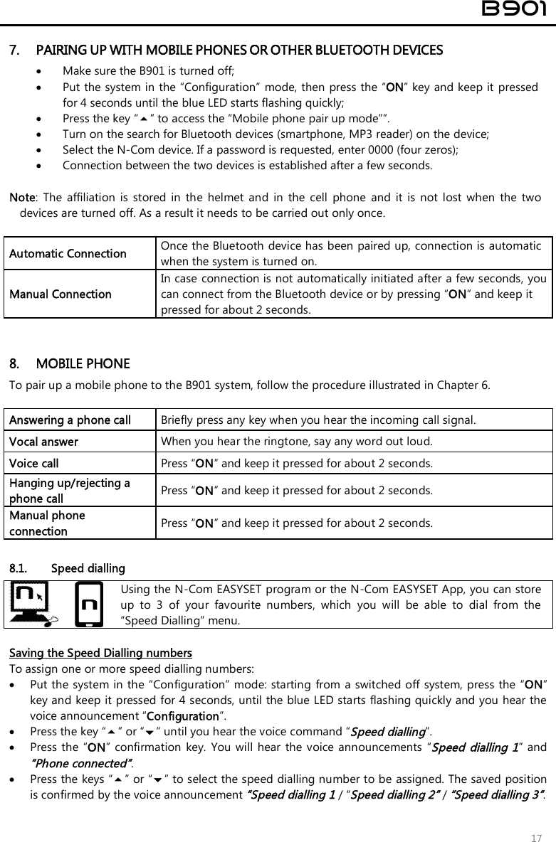 B901 17 7. PAIRING UP WITH MOBILE PHONES OR OTHER BLUETOOTH DEVICES•Make sure the B901 is turned off;•Put the system in the “Configuration” mode, then press the “ON” key and keep it pressed for 4 seconds until the blue LED starts flashing quickly;•Press the key “” to access the “Mobile phone pair up mode””.•Turn on the search for Bluetooth devices (smartphone, MP3 reader) on the device;•Select the N-Com device. If a password is requested, enter 0000 (four zeros);•Connection between the two devices is established after a few seconds. Note:  The  affiliation  is  stored  in  the  helmet  and  in  the  cell  phone  and  it  is  not  lost  when  the  two devices are turned off. As a result it needs to be carried out only once. Automatic Connection  Once the Bluetooth device has been paired up, connection is automatic when the system is turned on. Manual Connection In case connection is not automatically initiated after a few seconds, you can connect from the Bluetooth device or by pressing “ON” and keep it pressed for about 2 seconds. 8. MOBILE PHONETo pair up a mobile phone to the B901 system, follow the procedure illustrated in Chapter 6.Answering a phone call  Briefly press any key when you hear the incoming call signal. Vocal answer  When you hear the ringtone, say any word out loud. Voice call  Press “ON” and keep it pressed for about 2 seconds. Hanging up/rejecting a phone call  Press “ON” and keep it pressed for about 2 seconds. Manual phone connection  Press “ON” and keep it pressed for about 2 seconds. 8.1. Speed dialling Using the N-Com EASYSET program or the N-Com EASYSET App, you can store up  to  3  of  your  favourite  numbers,  which  you  will  be  able  to  dial  from  the “Speed Dialling” menu. Saving the Speed Dialling numbers To assign one or more speed dialling numbers: Put the system in the “Configuration”  mode: starting from a switched off  system, press the “ON”key and keep it pressed for 4 seconds, until the blue LED starts flashing quickly and you hear thevoice announcement “Configuration”.Press the key “” or “” until you hear the voice command “Speed dialling”.Press the “ON” confirmation  key.  You will  hear  the voice announcements  “Speed  dialling 1” and“Phone connected”. Press the keys “” or “” to select the speed dialling number to be assigned. The saved positionis confirmed by the voice announcement “Speed dialling 1 / “Speed dialling 2” / “Speed dialling 3”. 