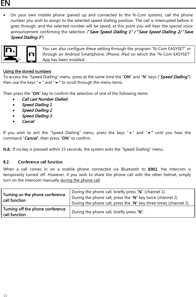 EN   18  On  your  own  mobile  phone  (paired  up  and  connected  to  the  N-Com  system),  call  the  phone number you wish to assign to the selected speed dialling position. The call is interrupted before it goes through, and the selected number will be saved; at this point you will hear the special voice announcement confirming the selection (“Save Speed Dialling 1” / “Save Speed Dialling 2/ “Save Speed Dialling 3”).    You can also configure these setting through the program “N-Com EASYSET” or through an Android Smartphone, iPhone, iPad on which the “N-Com EASYSET” App has been installed.  Using the stored numbers To access the “Speed Dialling” menu, press at the same time the “ON” and “N” keys (“Speed Dialling”), then use the keys “” and “” to scroll through the menu items.  Then press the “ON” key to confirm the selection of one of the following items:  Call Last Number Dialled  Speed Dialling 1  Speed Dialling 2  Speed Dialling 3  Cancel  If  you  wish  to  exit  the  “Speed  Dialling”  menu,  press  the  keys  “”  and  “”  until  you  hear  the command “Cancel”, then press “ON” to confirm.  N.B.: If no key is pressed within 15 seconds, the system exits the “Speed Dialling” menu.  8.2. Conference call function When  a  call  comes  in  on  a  mobile  phone  connected  via  Bluetooth  to  B901,  the  intercom  is temporarily  turned  off.  However, if you  wish  to  share  the  phone  call  with  the  other  helmet,  simply turn on the intercom manually during the phone call.  Turning on the phone conference call function During the phone call, briefly press “N” (channel 1).  During the phone call, press the “N” key twice (channel 2). During the phone call, press the “N” key three times (channel 3). Turning off the phone conference call function  During the phone call, briefly press “N”.  